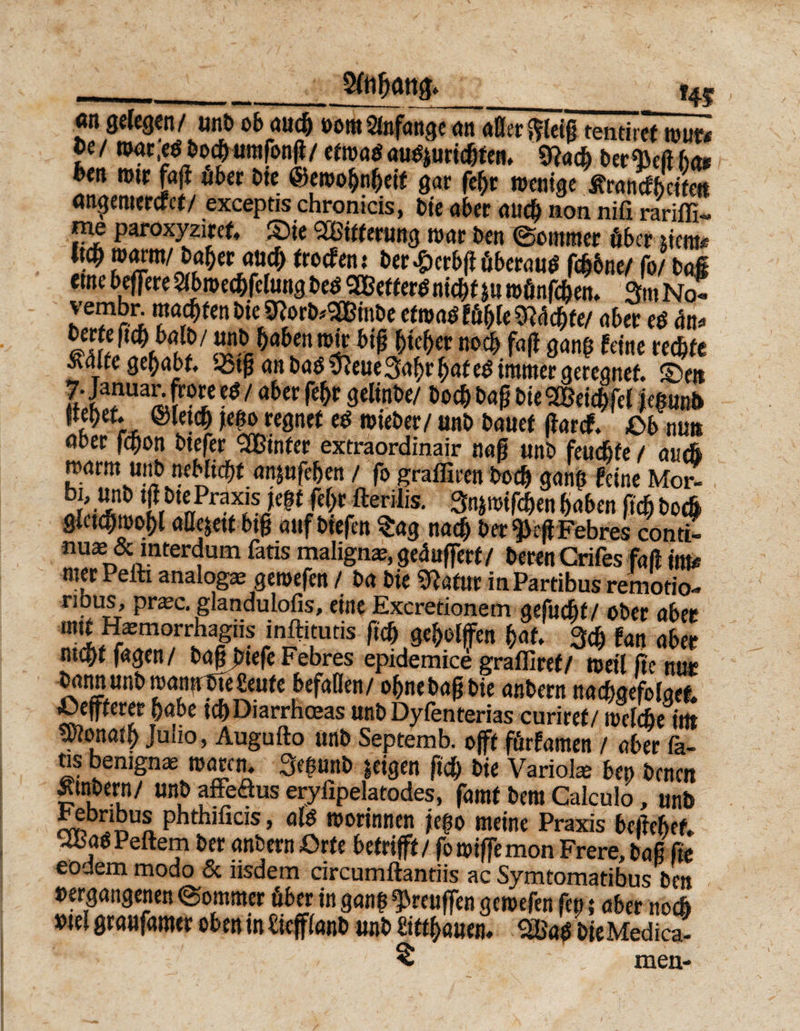 2ln fjattg. ,____,_*4f an gelegen/ unb ob aucfc »ora Anfänge an aller $leig tentiref tour# Je/ nwr;eS bo<fe um[onß/ cfrociöauSjuricfeten. betM hat feen rotr faß ober bie ©eroo&amp;ngeif gar fegt roentge itrancfbcite« ancjemercfct/ excepds chronicis, Die aber aitcfe non nifi rariffi- ™e paroxyziref, ©je Sßßitterung mar ben ©cmmer über »ent* W »«WM« troefenr ber£crbßüberaus fefebne/ fo/ bai «me beffere Slbroec&amp;felung bes 2Bet ters niefef j« münfefeen. 3m No? vembr machen bie SRorb*2Bmbe etmaS fügte 3Wcgfe/ aber eS ün* SÄH?7 S^a6fnn4 noc^ fafl gang feine rechte Ä4{fegegabt, -5tß an baS ifteue 3agr gaf es immer geregnet. ©et* ?f‘ia?uaÄ ■*1 öber Ä* 3«l‘nbe/ boegbaßbie SBeicgfel jegtmb tte^ef. ©letefe jeßo regnet es wieber/unb bauet ßaref. Ob nun aber fegon btefer SQßinfer extraordinair naß unb feuegfe / auci »arm unb neblicgf an&amp;ufegen / fo grafiiren boeg gang feine Mor- bi, unb tfibte: Praxisjegt fegt fterilis. 3n*mifcgen gaben fteg boe6 glctcgrcogl aüejett big auf biefen Sag nach ber^eß Febres conti- ma^ &amp; mterdum fatis maligne, gepuffert/ beren Crifes faß im* mer Peiti analog* geroefen / fea bie ^«tur in Partibus remotio- nbus, prxe. glandulofis, eine Excretionem gefucfyt/ ober aber mit H*m°rrhagiis inftituds fteg gegelffen gaf. 3cg fan aber megtfagen/ baßfetefe Febres epidemice graffiref/ rceil ftc nur bannunb roannbteSeufe befaßen/ ognebagbie anbern nadtoefolget. lüeffferer habe tc&amp;Diarrhoeas unb Dyfenterias curiref/ itjefcbe irtt tplonatf) Julio, Augufto unb Septemb. o{ft fürfamen / aber fa¬ tis benign* mären. Segunb geigen fteg bie Variol* bep benen Ätnbern/ unb affeöus eryfipelatodes, famt bem Calculo, unb bebnbus phthificis, als morinnen jego meine Praxis begebet. uBaS Peftem ber anbern Orte betrifft / fomiffemon Frere, bag ge eodem modo &amp; iisdem circumftantiis ac Symtomatibus beu »ergangenen ©ommer über in gang Preußen geroefen fep; aber neeft »tel graufamer oben in Sieffianb unb bittgauen. $BaS feie Medica- < men-