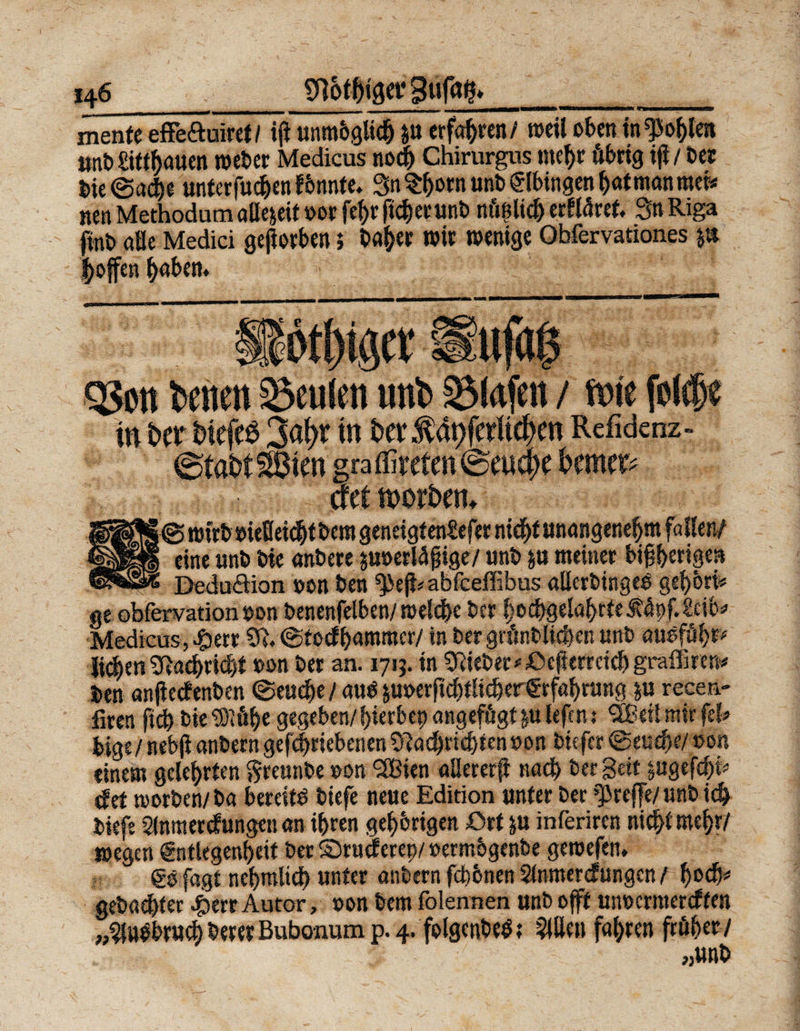 146_^ot&taerBufqfr__ mente effe&uiret/ iji unmöglich p erfahren/ weil oben wählen önt) £ittbauen weber Medicus noch Chirurgus mehr übrig ifi / bet bie©acbe unterfuchen f önnte,. Sn ^ornunb Elbingen Ijat man mei* nen Methodum allezeit oor fef)r ficherunb nüßlich erkläret, Sn Riga ftnb alle Medici geworben} baher wir wenige Obfervationes p J^offen haben* Qjoit teilen beulen unt Stofen / teic fol#e in ba biefeö 2&¥ in ba .f apferltc^en Refidcnz» >ten gra töteten @euc{)e bemet? cf et ttwbem | © wirb oiefleicht bem geneigfentefet nicht unangeneljm fa llen/ eine unb bie anbere poerlägige/ unb p meiner bipberigen Dedu&ion oon ben ^efbabfeeffibus aüerbingcO gehört* ge obfervation oon benenfelben/ welche ber |ochgelal)rte.füpf.2ci(>* Medicus, 4)err Stt* ©teefhammer/ in bergrünblichen unb auöfüht“ lieber*Nachricht oon ber an. 1715. in lieber*ßcfkmid)graffucn* ben anßecfenben ©euehe / auO poerftchtlicherErfahrung p recen- fxren fid) bie«Stühe gegeben/hierbep angefügt p lefen: SBeü mir fei* bige/ nebji anbern gefchriebenen «ftachriebtenoon biefer ©euepe/ »on einem gelehrten greunbe »on ‘Bien «Beter# nach ber Seit pgefchi* jfef worben/ba bereite biefe neue Edition unter ber treffe/ unb ich biefe Sfomercfungen an ihren gehörigen ßrt p inferiren nicht mehr/ wegen Entlegenheit ber ©rueferep/ »ermögenbe gewefen. Eöfagt nehmlich unter anbern fchbnen Stnmercfungcn / f)t>& gebauter #err Autor, »on bem folennen unb oft unoermereffen »^a#ru(fe beret Bubonum p. 4. folgcnbetf? willen fahren früher/ „unb
