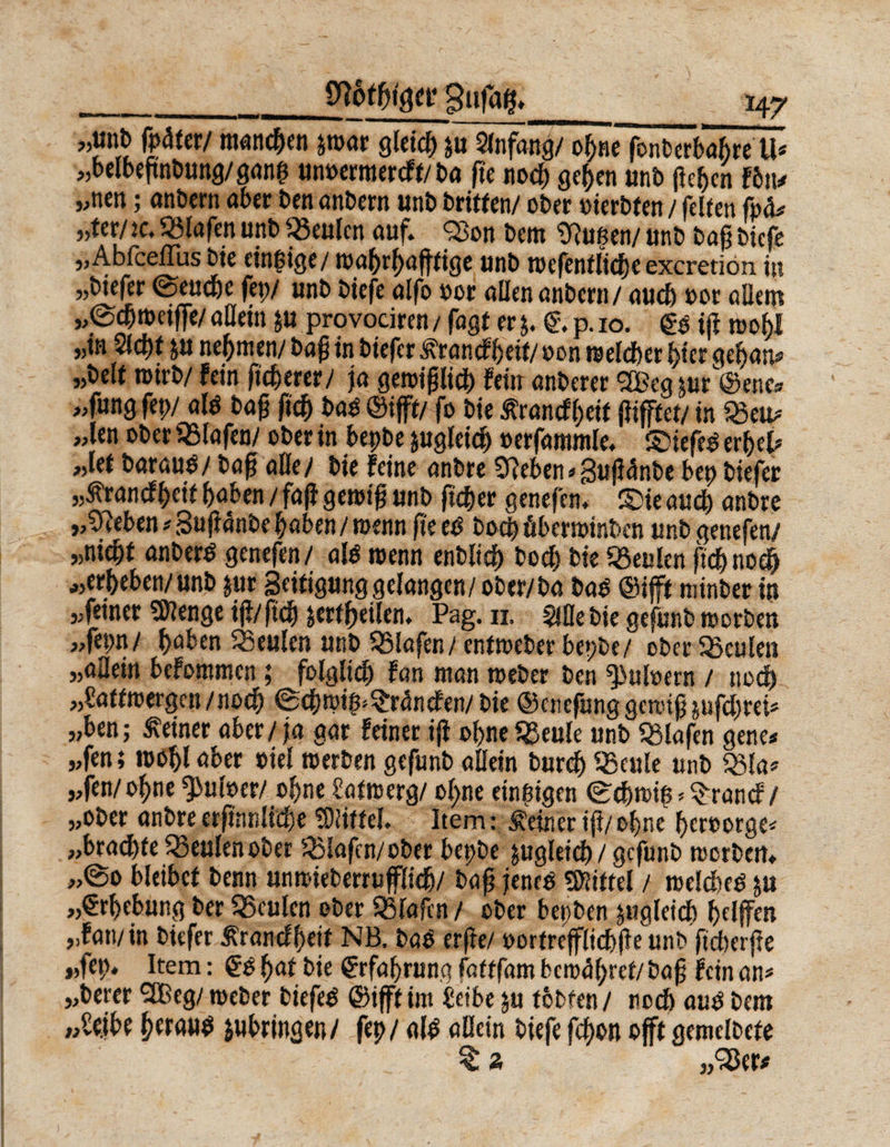 „unb (pater/manchen p>ar Qfetc^pAnfang/obne”fonberbabreU? „belbegnbung/ganp unoermercfl/ba ge noch geben unb (leben Fbiu „nen; anbern aber ben anbern unb britfen/ ober oierbien / feilen fpa* «ter/ ic, Olafen unb 95eulcn auf. 25on betti Stoßen/ unb bag biefe „Abfceflus bie einzige/ mabrbaglige unb mcfenllicbeexcretion. in „biefer (Seuche fep/ unb biefe alfo por allen anbern / auch oor allem „(Scbmeiffe/ allein p provociren / fagt er j. €\ p. 10. £0 ig n>o^I „in 51 d)t p nehmen/ bag in biefer 3?rancfheil/oon raelcber hier geban* „bell roirb/ fein fixerer/ ja gemiglicp fein anberer <2Beg pr@ene» „fungfep/ alp bag ficb bas ©iff!/ fo bie Äranef bei! giftet/ in $$eu* „len ober Olafen/ ober in bepbe pgleicb oerfammle. SiefeP erbet? „let baraup/ bag alle/ bie feine anbre Sieben ? guganbe bep biefer „tranefbeii hoben / fa|i genug unb geber genefen. S)ie auch anbre „Sieben ?§uganbe haben/menn geeP boep äberminben unb genefen/ „niebl anberP genefen/ alP roenn enblidb boch bie föeulen gehnoch „erbeben/unb pr geitigung gelangen/ ober/ba baP ©ijft minber in „feiner SJlenge ig/ftcb äerfgeilen. Pag. 11. 5iöe bie gefunb morben „fepn/ haken beulen unb Olafen/ entmeber bepbe/ ober beulen „allein befommen ; folglich fan man meber ben Zubern / noch „Calfmergen/nocp (Scbmif^ranefen/bie ©enefung genug pfeprei? „ben; deiner aber / ja gar feiner ig ohne 93eule unb Olafen gene* „fen; mobl aber »iel merben gefunb allein burep Sßeule unb 33la? „fen/opne^uber/ ohne Salm erg/ olpe einzigen (Scbmtp^rancf/ „ober anbreergnnlicbe 5)!illel. Item: deiner ig/ohne berootge? „braeble beulen ober 3Mafcn/ober bepbe pgleicb / gefunb morben* „@o bleibe! benn unmieberrugliep/ bag jeneP Mittel / roelcbep p „Erhebung ber SSculen ober Olafen / ober bepben pgleicb helfen „fan/in biefer ßranefbeif NB. baP erge/ oorlreffli<bge\mb fteberge „fep* Item: @0 §at bie Erfahrung follfam beroabref/bag fein an? „berer 2Beg/ rneber biefeP ©ijfl im £eibe p lobten/ noeb auP bem peraup pbringen/ fep / a(P allein biefe fegon oft gemelbete £ 2 „25er*