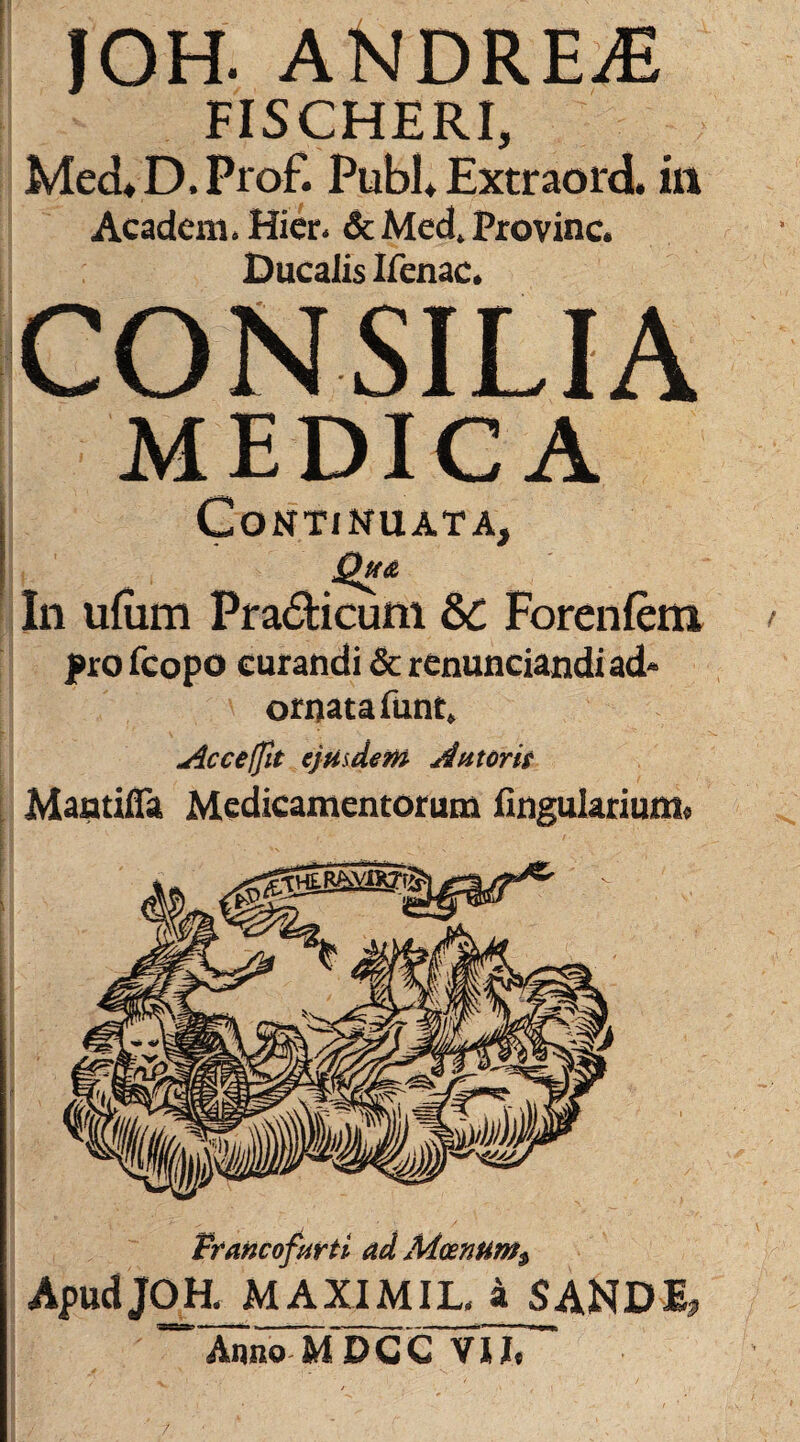 JOH. ANDREjE FISCHERI, MecLD.Prof. Pubi* Extraord, in Acadeni* Hier* & Med4 Provinc* Ducalis Ifenac* CONSILIA MEDICA Continuata, In ufum Pra&icum 8>C Forenfem profcopo curandi & renunciandiad* ornata funt, Acceffit ejusdem Autorie Mantifla Medicamentorum Angularium» Francofurti ad Moenum $ Apud JOH, MAXIMIL, a SANDI, ArmoMDGCYU,