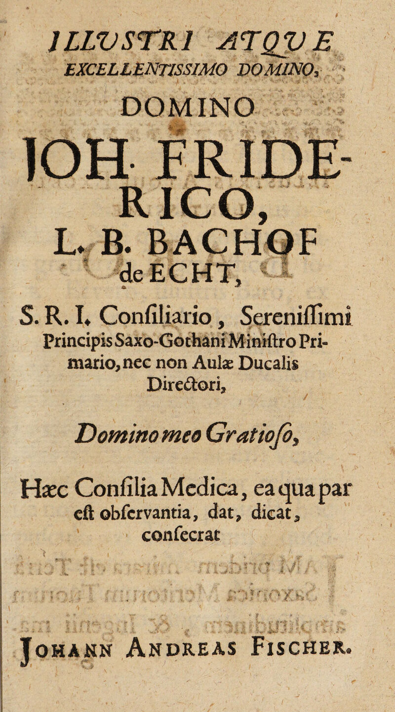 JLWSTR1 ATQVE excellentissimo domino, DOMINO IOH FRIDE RICO, L. B. BACHOF deECHT, S. R. L Confiliario, Sereniflimi Principis Saxo-Gothani Miniftro Pri¬ mario, nec non Aulae Ducalis Dire&ori, Domino meo Gratiofi, Hxc Confilia Medica, ea qua par eft obfervantia, dat, dicat, confecrat JoHAKN ANDREAS FlSCHER.