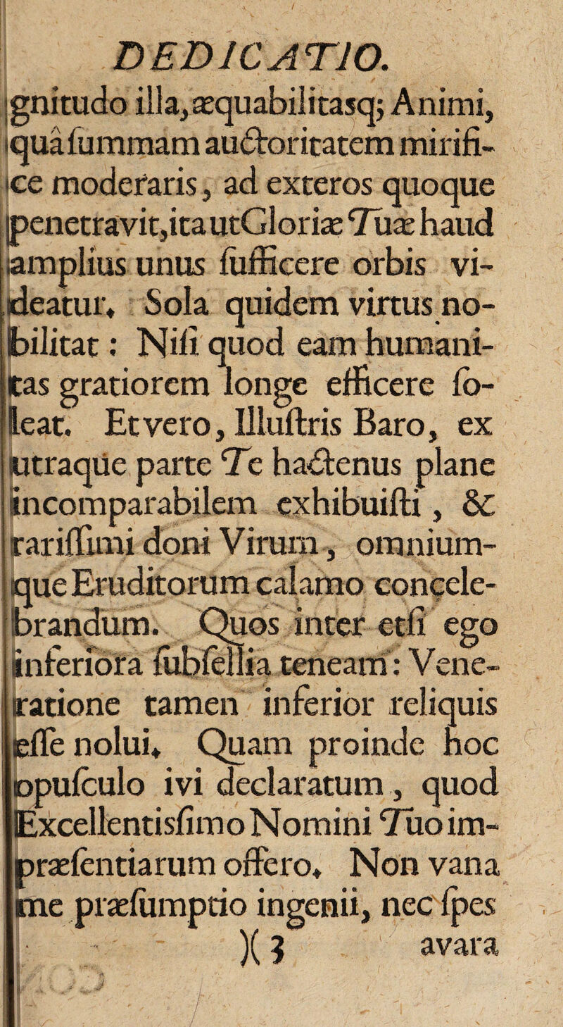 gnitudo illa,a;quabilitasq; Animi, iquafummam audboritatem mirifi¬ ce moderaris, ad exteros quoque penetravit,ita utGlorise Tuas haud amplius unus fufficere orbis vi¬ deatur, Sola quidem virtus no¬ bilitat : Nili quod eam humani¬ tas gratiorem longe efficere fb- leat. Et vero, Uluftris Baro, ex utraque parte Te ha&enus plane incomparabilem exhibuifti, Ec rarillimi doni Virum, omnium- que Eruditorum calamo concele¬ brandum. Quos inter etfi ego inferiora fubfellia teneam: Vene¬ ratione tamen inferior reliquis effe nolui. Quam proinde hoc opufculo ivi declaratum , quod Excellentisfimo Nomini Tuoim- praefentiarum offero. Non vana me praefumptio ingenii, neefpes )(5 . ' avara