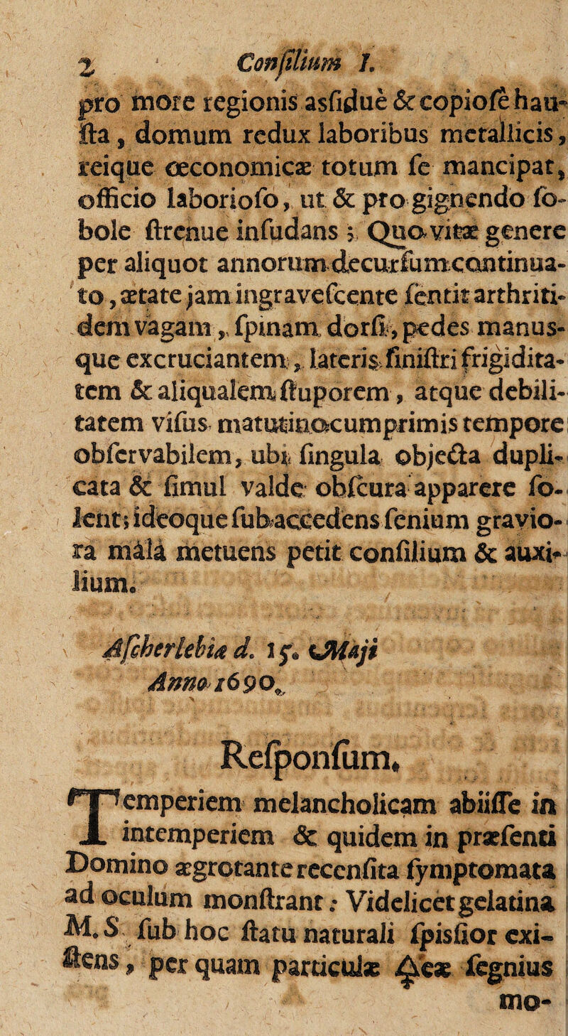 pro more regionis asfidue&eopiofe hau- fta, domum redux laboribus metallicis, reique oeconomicae totum fe mancipat, officio laboriofo, ut & pro gignendo fo- bole ftrcnue infudans 5 Qua vitae genere per aliquot annorum decurfum continua¬ to, aetate jamingravefcente fentit arthriti¬ dem vagam, fpmam dorfi., pedes manus¬ que excruciantem * lateris fmiftri frigidita¬ tem &aliqualemfiuporem, atque debili¬ tatem vifus matutinocumprimis tempore ©bfervabilem, ubi* fingula obje&a dupli¬ cata & fimul valde obfcura apparere fo- lent 5 ideoque fubaccedens fenium gravio¬ ra m4U metuens petit confilium & auxi* lium. Afcherlebttf d« UWaji Amo 1690», Refponfiim, Temperiem melancholicam abiilTe in intemperiem & quidem in prxfenti Domino aegrotante reccnfita fymptomata ad oculum monftrant .• Videlicet gelatina M. S fub hoc flatu naturali fpisfior exi- ftens» perquam particuls ^'eae fegnius , mo-
