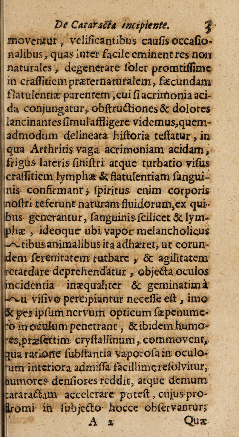 De Gataraffa incipiente. J moventur, velificantibus caufis occafio» nalibusquas inter facile eminent res non naturales,, degenerare folet promtiflime in craffitiempr^ternaturalem, fecundam flatulentia parentem ,cui fi acrimonia aci¬ da conjungatur, obftm£iiones& dolores lancinantes flmul affligere videmus,quem~ admodum delineata hiftoria teffatur, in qua Arthritis vaga acrimoniam acidam» frigus lateris finiftri atque turbatio vifus icrallitiem fymphar & flatulentiam fangui- inis confirmant $ fpiritus enim corporis noftri referunt naturam fluidorum^ex qui¬ bus generantur, fanguini'$falicct& lym¬ phae , ideoque ubi vapor: melancholicus tibus animalibus ita adhaeret, ut eorun¬ dem fereniratem- turbare , & agilitatem Iretardare deprehendatur 9: objedta oculos incidentia inaequaliter & geminarimk vifivo percipiantur necefle efl:, imo 8tper ipfum nervum opticum faspenume- o in oculum penetrant, & ibidem humo- esjpr^fertim: cryftaliinum, commovenr,. qua ratione fubftantia vapor ofa in oculo- um interiora admifla facillinierefolvitur, numores denfiores reddit, atque demum tatara&m accelerare potefl 5 cujus pro¬ vomi in fubjefto hocce ofafervanton A % Qw-