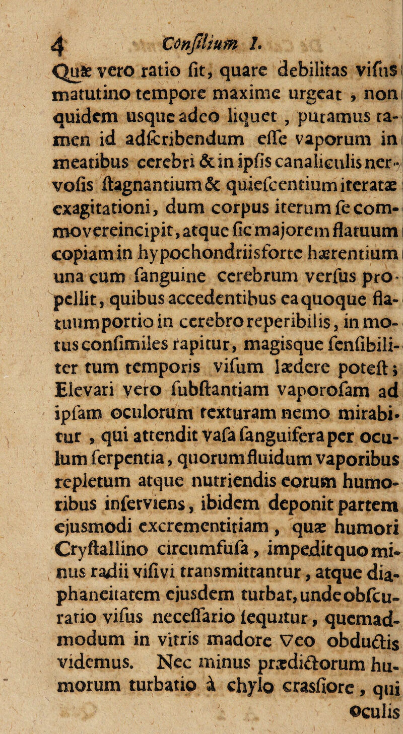 Quievero ratio fit, quare debilitas vifnS matutino tempore maxime urgeat , noni quidem usque adeo liquet , putamus ta¬ men id adfcribendum elle vaporum ini meatibus cerebri & in ipfis canaliculis ner- vofis ftagnantium& quiefcenriumiteratae exagitationi, dum corpus iterum fecom- movereincipit, atque fic majorem flatuum i copiam in hypochondriisfortc haerentium una cum fanguine cerebrum verfus pro¬ pellit, quibus accedentibus ea quoque fla- tuumportioin cerebro reperibilis, in mo¬ tus confimiles rapitur, magisque fcnfibili- ter tum temporis vifum laedere potefts Elevari vero fubftantiam vaporofam ad ipfam oculorum texturam nemo mirabi¬ tur , qui attendit Vafa fanguifera per ocu¬ lum ferpentia, quorum fluidum vaporibus repletum atque nutriendis eorum humo¬ ribus inferviens, ibidem deponit partem ejusmodi cxcremcntitiam , quas humori Cryftallino circumfufa, impeditquo mi¬ nus radii vifivi transmittantur, atque dia- phaneitatem ejusdem turbat, undeobfcu- ratio vifus neceflario (equitur, quemad¬ modum in vitris madore Veo obdu&is videmus. Nec minus prxdidorum hu¬ morum turbatio i chylo crasfiore, qui oculis