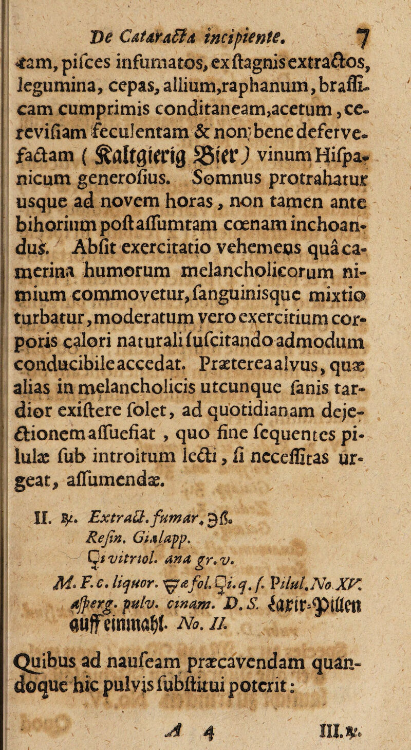 De Catdvaffld incipiente. *J 4am, pifces infumatos, exftagnisextrados, legumina, cepas,allium,raphanum,braflL cam cumprimis eonditaneam,acetum ,ce- revifiam feculentam & non* bene deferve* factam ( vinum Hifpa* nicum generofius. Somnus protrahatur usque ad novem horas, non tamen ante bihorium poftaflTumtam coenam inchoan- dui Abfit exercitatio vehemens qua Ca¬ merina humorum melancholicorum ni¬ mium commovetur, fanguinisquc mixtio turbatur, moderatum vero exercitium cor¬ poris calori naturali lufcitando admodum conducibile accedat. Praeterea alvus > quas alias in melancholicis utcunque fanis tar¬ dior exiftere folet, ad quotidianam deje- dionemalfuefiat , quo fine fequentcs pi¬ lulas fub introitum ledi, fi ncceflitas ur¬ geat, afiumendae. II. Extratt.fumar, gfl. Refin. Gtalapp. vitrtol. ana gr. v. M* F. c. liquor. ^p&foL Q*. q. f ViluLNoXK fjperg. pulv. emam. D. S. auffeinma^l- No. ii. Quibus ad naufeam praecavendam quan¬ doque hic pulvis fubftkui poterit: CII.*?: