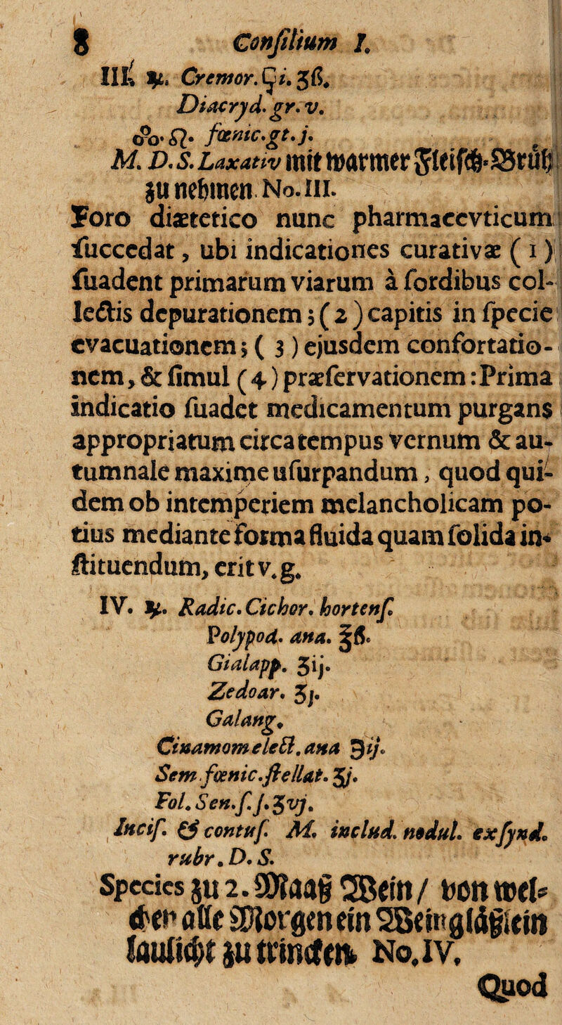 III-l y.. Cr eruor, (^i. Diaeryd.gr. v. <&>•#• fvnic.gt.j. M d. & mtt nwrmer 5tcifd&*35rufj junefimen No.iil Joro dietetico nunc pharmaecvticum iuccedat, ubi indicationes curativae ( i) fuadent primarum viarum a fbrdibus coi- ledis dcpurationem 5(2) capitis in fpecie evacuationem \ ( 3) ejusdem confortatio¬ nem , & fimul ( 4) praefer vationem: Prima indicatio fuadet medicamentum purgans appropriatum circa tempus vernum & au¬ tumnale maxime ufurpandum, quod qui¬ dem ob intemperiem melancholicam po¬ tius mediante forma fluida quam folida in* Itituendum, eritv4g# IV. fy* Radie. Ciebor, hortenf Polypod. ana. Gialapp. 5ij. Zedoar. 5j. Galang, Ciuamomelett.atta $ij> Sem foenic.ftellat. 5/. Fol.Sen.f.j.$vj. Incif. & contttf. M. inclad. nodul. exfynd* rubr.D.S. Spedes s« 2. SO?a«§ SBcitt / toon atlc SRorgenein SBdttgJdgiein laulu&J 8u ttincfr» No.iv, Quod