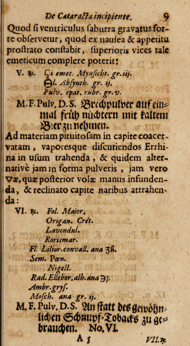 'I De Catarafla incipiente. 9 Quod fi ventriculus faburra gravatusfor- te obfcrvetur, quod ex naufea & appetitu proftrato conflabit, fuperioris vices tale emeticum complere poterit: V. fy* Qs emet. Mynjicht* gr.iij. ©/. Abfynth. gr. ij. Rulv. epat. rubr. gr. v* M. F. Palv. D. S. SSftCfcpuftW fltlfdfts mut futi) mtc&tcrn mit f altem i8.ct\;$u neljmen. Ad materiam pituitofam in capite coacer¬ vatam , vapotesque difeutiendos Errhi- na in ufum trahenda , & quidem alter- native jam in forma pulveris , jam vero Vx.quipofterior volae manus infunden¬ da , & reclinato capite naribus attrahen¬ da : ! - VI. FoL Maiort Origan. Crit. Lavendul. Rortsmar. FI. Lilior.convall. ana / Sem. Poen. Nigcll. Rad. ElLebov. alb. ana Ambr.gryf. Mofch. ana gr. ij. M. f. Puiv. D. s. 2tn Hatt bt$ gmdfyti' li#en (Sdmupf-Xobatfg 211 ac^ braucfcen. No,vl