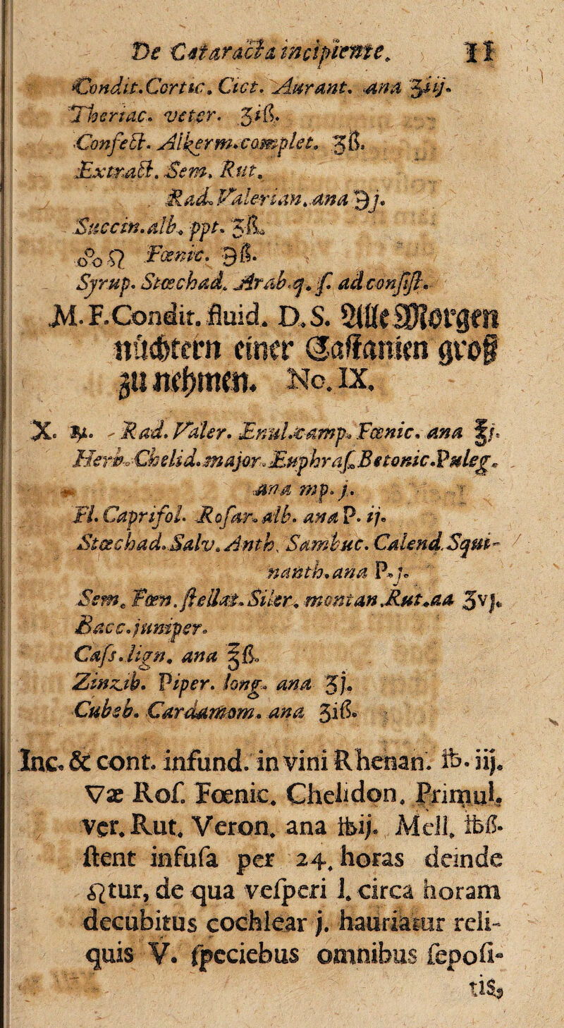^Condit. Corttc. Ciet. Aarant. <ama 5fV« Thenac. veter. 5*$. 'Confetl. Ai kprm. complet. 3$, £xtm&. Sem. Rttt, . Rad. Paler ian..ana 3j. Snecm.alb. ppt. o°o Q £*<*#£• 9$* Sjrup. Steechad. Arab,q.]f adconjijt. .M.F. Condit, fluid. D.S. ndc&rern ctmr (Saffanim grof gun^mm. No. ix. X< 3^t* ^ R ad. Paler. EnuLeamp^Fcsmc. am1 J/. Hem, Chelid. major, Fupbraf B «lonic.Vuleg. * Jtaamp.j.. -■ FI. Caprifol. Rofanatb. ana p. /7. StGeehad.Salv.Anth, Sambuc. CaiendSqm- nanth.ana P»j* i«w, T&m,fteUa£~$ikr±mmiantRttt*aa 3VJ* Bacc.junipsr. Cafs.livn, ana 3$, Zinuth. Piper, long. ana %j. Ctibsb. Car damam. ana 51& lac- & conL infund. in vini Rhenan. fc. iij. Vae Ro£ Foenic. Chelidon, Pnmuh ver.Rut. Veron, ana ibij, Mdl, tb& ftent infufa per 24, horas deinde ^tur, de qua velperi i. circa horam decubitus cochlear j. hauriatur reli¬ quis V. fpcciebus omnibus fepofr ' ' ■ ti$,