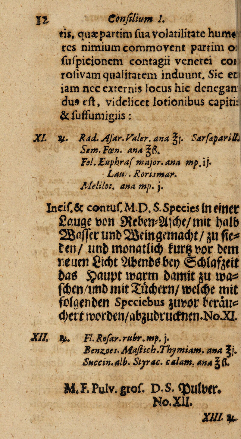\% Cwjttium L ti$9 quaepartim fua volatilitate hum# res nimium commovent partim o fufpicioncm contagii venerci coi roiivam qualitatem induunt. Sic et iam nec externis locus hic denegati du* eft, videlicet lotionibus capitis; &fuffumigiis: XL y. Rad. <Afar. Paler. ana, £j. SarfeparilL Sem.F&n. ana Tei. Euphraf major, ana mpjj. Latir. Ronsmar. Melilote ana mp. j. Ineif.& contuf. M.D. S. Spe des in (ftttt Sauge wn bulb 2B#r unbSSctngmiadrt/gu fte* ten/ un&monatlufc furabor b«n neam £id)t 3lfcenb$ bei) (©drtafgtit batf $>aupt i»a«n bamit gu wa* f(b«n/tittb mit 3£4crn/ veel<bc mit felaenbm spccicbus gubor teratis <t)(h iwrben/abgubvucfncn.No ja. xii. Fl. Re far. rubr. mp.). Benz.oes.Mafiich.Thymiam, ana |j. Succm.alb. Styrac. calam. ana M,F.Pulv.grof. D S. <J5uUm*. No.XU. XIII *.