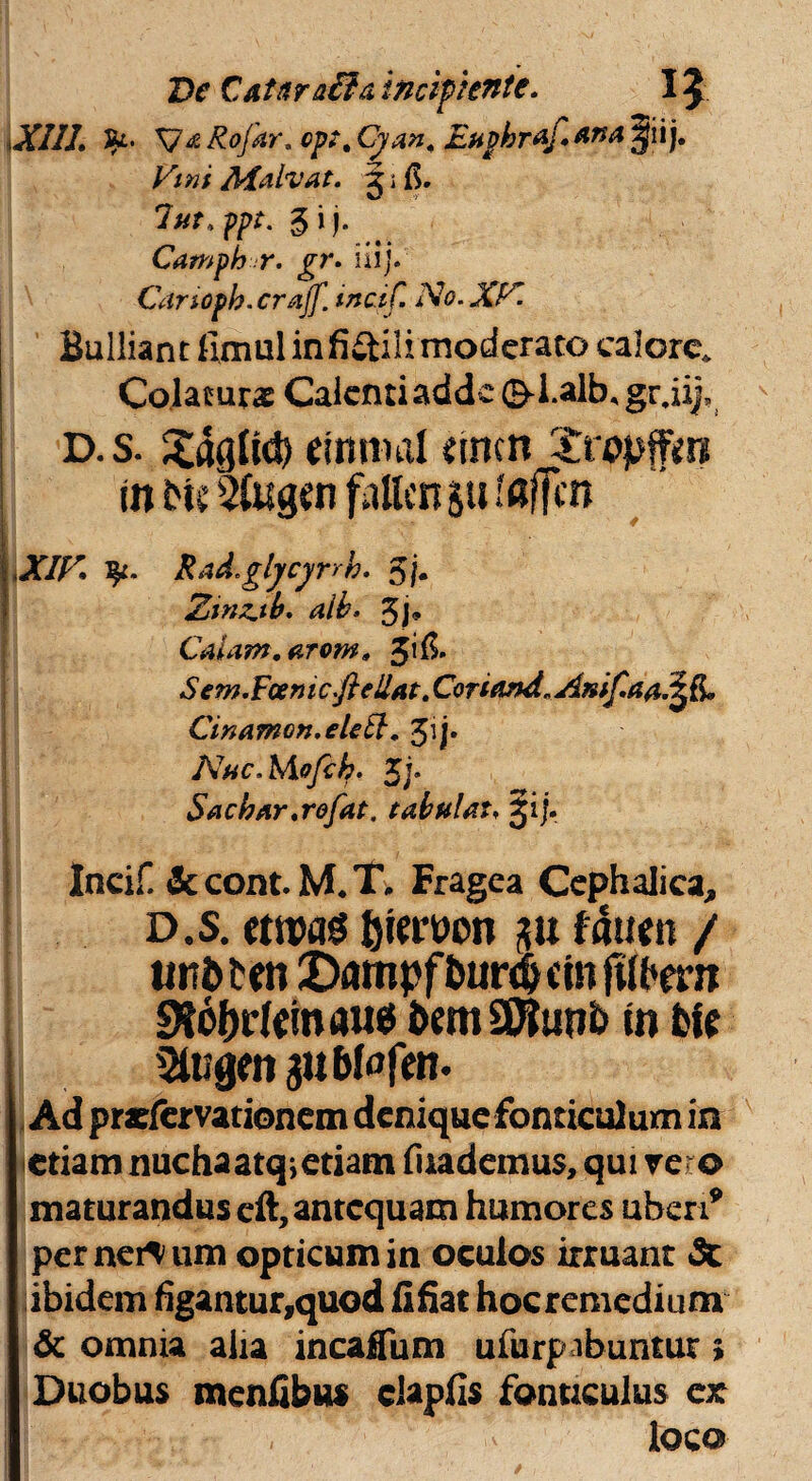 De Cataraiia incipiente. I \ XIII. Jk* V* Rofar. cpt% Cyan< EuphrAj.Ana Jjiij. Vini /kfalvat. j i 7ut.fpt. gij. Camph r. gr. iiij. Canoph.crajf. tncif. No. XV. Bulliant fimul infidtili moderato calore. Colaturas Calenti adde ©d.alb, gr.iij, D. s. Sagltd) mnml z\mn Xropffm tn Me msgen fntten §u faffcn XIV fy. Rad.glycynk. 5f. Z>mz.tb. aib• 3j* Caiam.arom. Sem.Fcemc.fteUat. Cortemd. Anif.aa.^L Cinamon.elett. 31 j. Nac.Mofih. 5j. SacbAr.rofat, tabui at. £ij. || Incif. 3ccont.M.T. Fragea Cephalica, d.s. etwag {jiewon gu fdtten / iwdden Z)ampfbur#cin ftthmi 9?of)dem «u* dem SDJiinb in die I StogmguMofen* Ad prefervationem denique fonticulum in etiam nuchaatq;etiam fuademus, qui vero maturandus eft, antequam humores uberi* per nervum opticum in oculos irruant <Sc ibidem figantur.quod ii fiat hocremedium & omnia alia incaifum ufurp ibuntur ; Duobus meniibu* clapfis fonticulus ex - loco