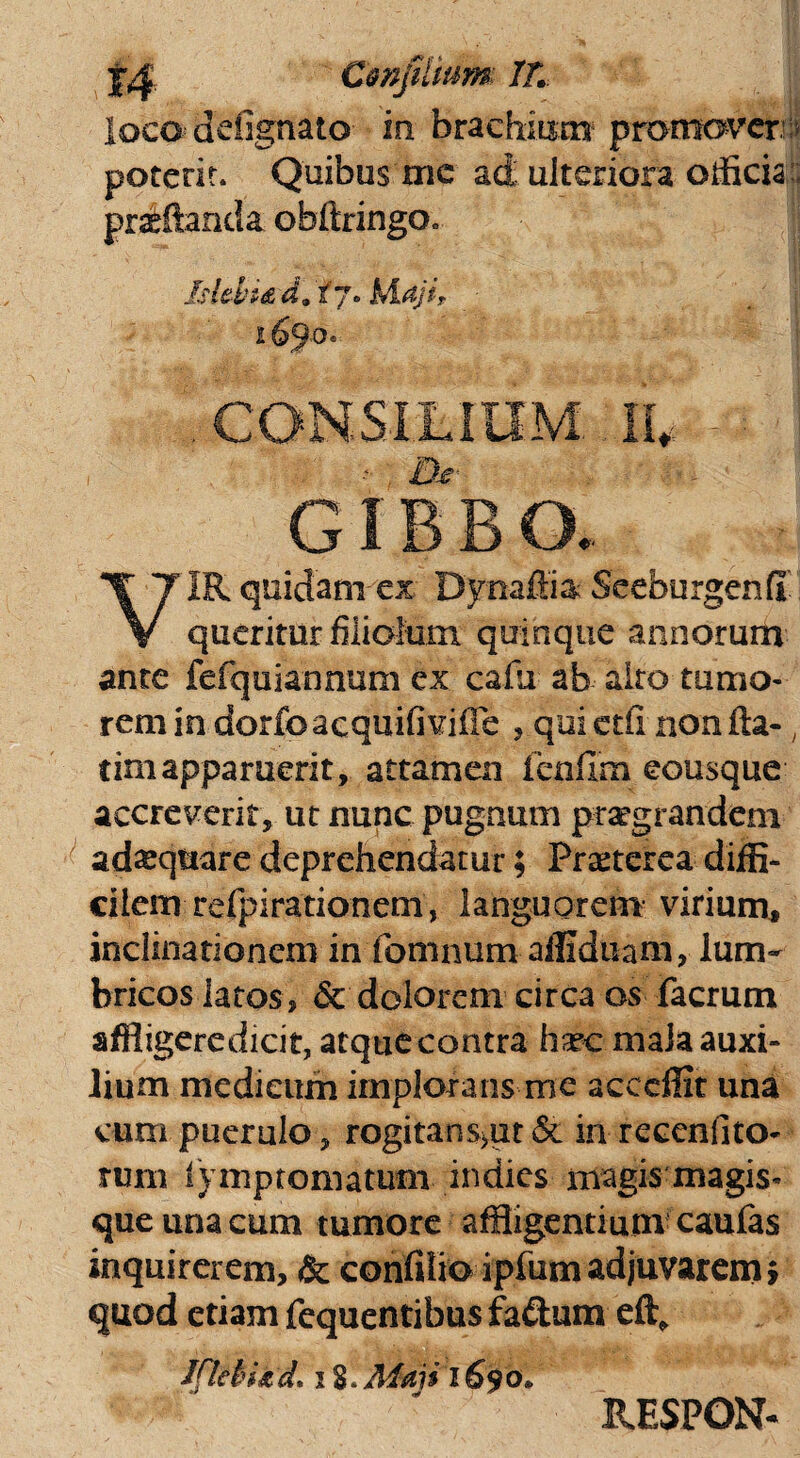 loco cfbfignato- in brachium promover potent. Quibus mc ad ulteriora officia praeftanda obftringOc Iskhi&d.ij. Maji, ■ CONSiLItlM. IU IR quidam ex Dynaffia Seeburgenff V queritur filiolum quinque annorum ante fefquiannum ex cafiu ab alto tumo¬ rem in dorfo acquifivifle , qui etir non ita-; timapparuerit, attamen fenfim eousque accreverit, ut nunc pugnum praegrandem adaquare deprehendatur; Praeterea diffi¬ cilem refpirationem, languorem virium, inclinationem in fomnum affiduam, lum¬ bricos latos, & dolorem circa os facrum affiigeredicit, atque contra hsecmaJa auxi¬ lium medicum implorans me acceffit una cum puerulo, rogitans>ut & in reccnfito- tum lymptomatum indies magis magis¬ que una cum tumore affligentium caufas inquirerem, & confilio ipfum adjuvarem} quod etiam fequentibus fa&um eft, Ifleii&d. i S.Mmi 1S90. RESPON-