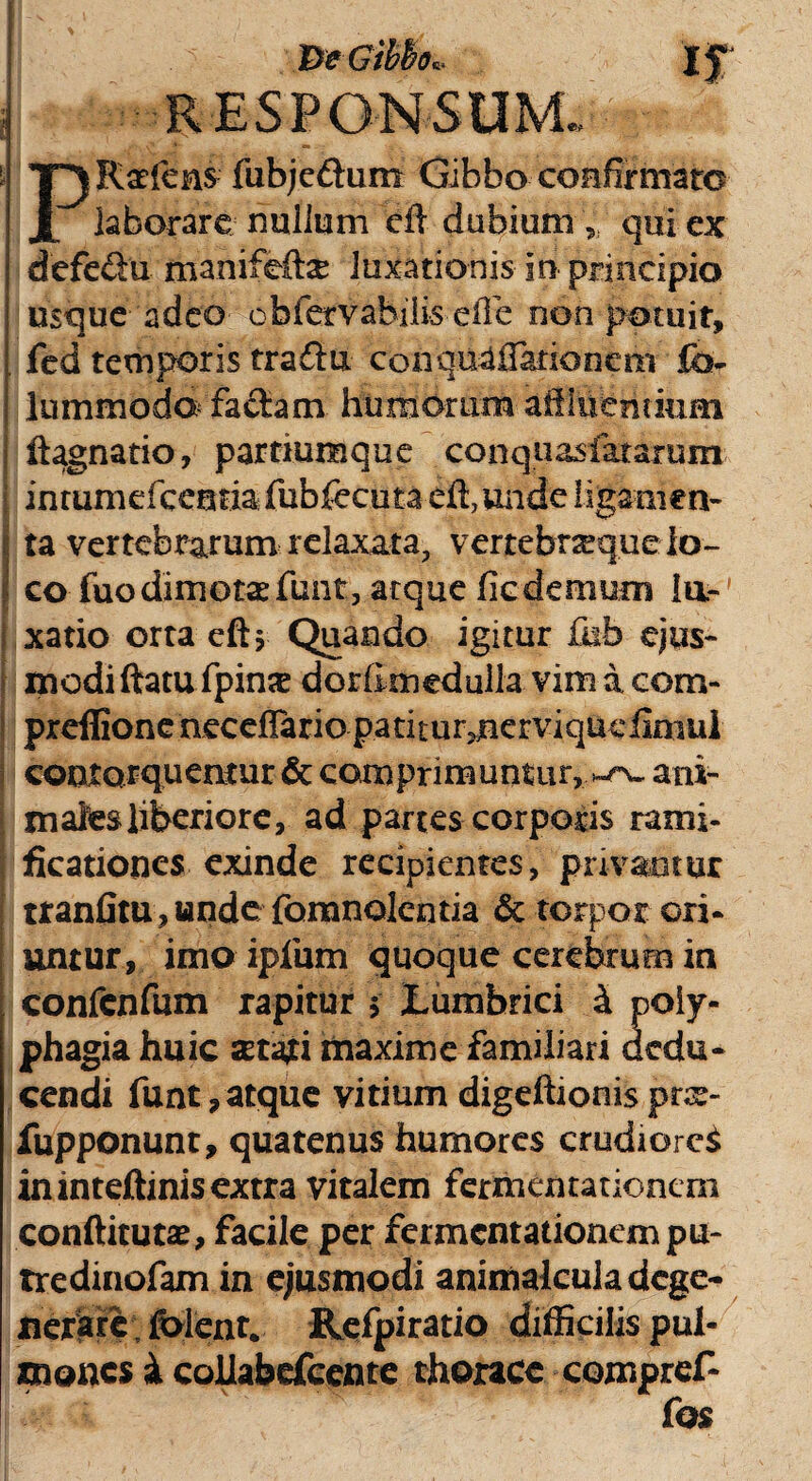 RESPONSUM.. PRaeleni fubje&um Gibbo confirmato laborare nullum cil dubium , qui ex defe&n manifefte luxationis in principio usque adeo obfervabiiis efle non potuit, fed temporis traflu conqua Sationem fh- lummodo faciam humorum affluentium I ftagnatio, partiumque conquasiatamm inrumdccnria fubfecuta effiunde ligamen- \ ta vertebrarum relaxata, vertebnequeio- I co fuo dimotas funt, atque ficdemum la¬ xatio orta eftj Quando igitur £ub ejus¬ modi ftatu fpinx dordmedulla vim a com- preflione neceflario patitur^nerviqueiiniul contorquentur & comprimuntur, ^ ani¬ males liberiore, ad partes corporis rami- ficationes exinde recipientes, privantur ttanfitu,wndc fomnolcntia & torpor ori* untur, imo ipfum quoque cerebrum in confenfum rapitur $ tumbrici i poly¬ phagia huic serari maxime familiari dedu¬ cendi funt,atque vitium digeftionisprx- fupponunt, quatenus humores crudiores in inteftinis extra vitalem fermentauonern conftitutse, facile per fermentationempu- tredinofam in ejusmodi animalcula dege¬ nerare folent. Refpiratio difficilis pul¬ mones i coliabefceme thorace compref- fos