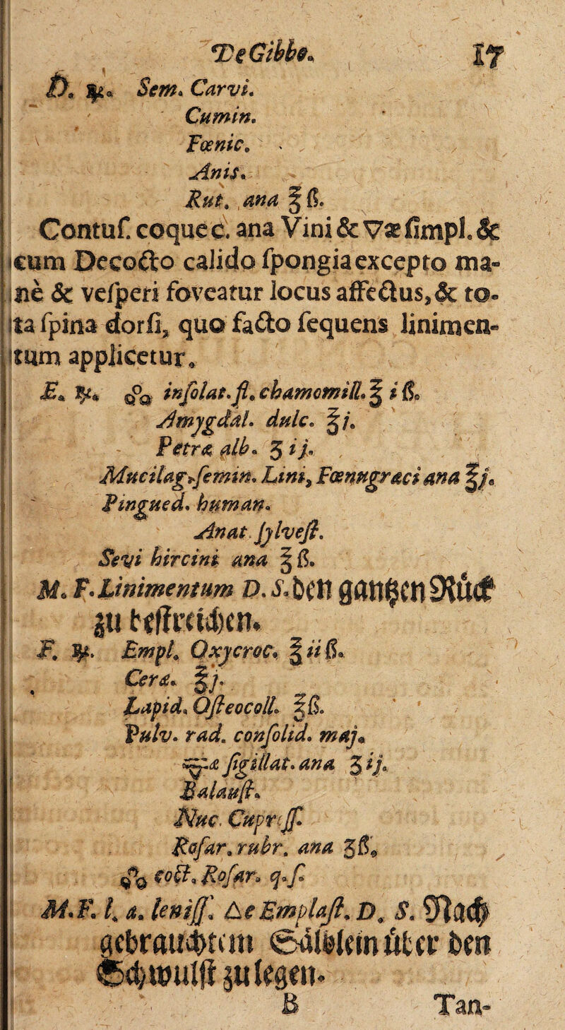 Scm. CarvL Cumin. Foenic. Anis. Rut. ana §($. Contuf. coque c. ana Vini& Vatfimpl.le icum Decodo calido fpongia excepto ma¬ ne & velperi foveatur locus affedus,& to- ita fpina dorfi, quo fado fequens linimen¬ tum applicetur. sP3 infolat.fi. chamomiR. ^ i & Amygdal. dulc. ^/. Petra alb« Mucilagfemm. Liniy Fcenngr&ci ana |/e Ptngued. human. An at Jylvefi. Seyi hircini ana § itf. F. linimentum D.Xbflt 0dtt$fO9?U<f jtt t«ffrcl4)en. ■P. 3^. Empt. Qxycroc\ \ ii & Eapid. Ofieocoll. S& r*<£ confolid. maj* zzg£ figitlat.ana 3 if Balm[h Nm. Ctfprcjfi Rofar.rubr, ana %&9 coft* Rofyn q>fi 3i.Fl, a. leniff. beEmpla/i. D. S. cicbraudmm edtekmiifccr i>m sutesen- B Tan-
