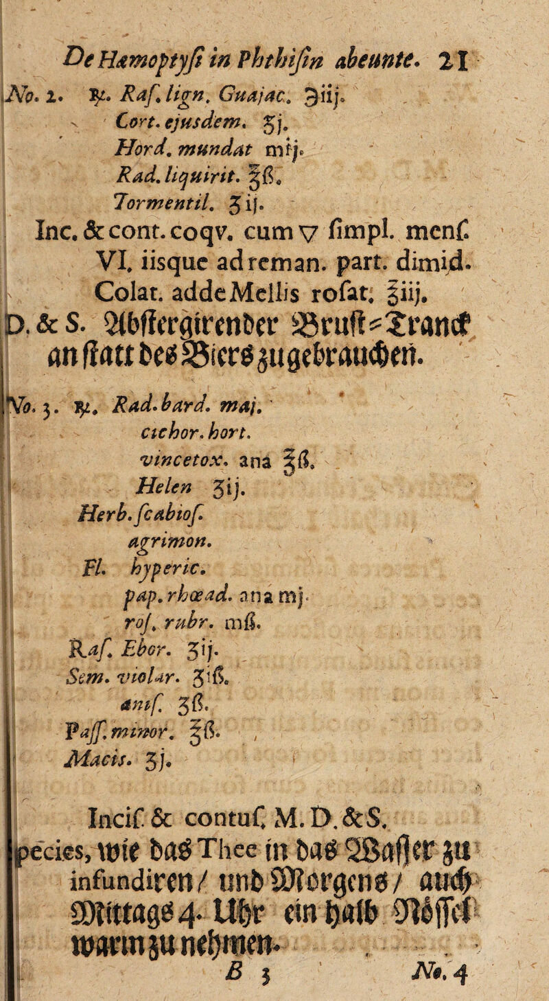 iNo. i. Jp. Raf, lign. Guajac. Jiij. x Cort. ejusdem, gj» Hord. mundat mij* Rad.hquirit. Jormentil. 3 if. Inc.&cont.coqv. cumv fimpl. mcnC VI. iisquc adrcman. part. dimid. L Colat, adde Mellis rofat; §iij. D.&s. 2(bficrgireo&er sSruft^^rancf an ffatt t»ee5 311 get*mu<^eri. *Vo. 3. Rad.bard. maj. cichor. hort. vmcetox. ana 3$, Helen gij. Herb.fcabtof agrimon. FI. hyperic. pap. rhoead. ana mj* roj\ rubr. mfS. Raf. Ebor. $ij. Sem. vio lar. amf. 3$. Fajf. minor. g{$. Macis. 3j. Incir & contuC M. D, &$. pedes, \nt( ba^Thce m Da$'2Bflf]CF jll' infundiren/ unb Sftcrgcng/ aud> 'I ©ittrage 4. Uftr ein i)«(fr Qtlff# l ttwmjune&men* B j Nt.4