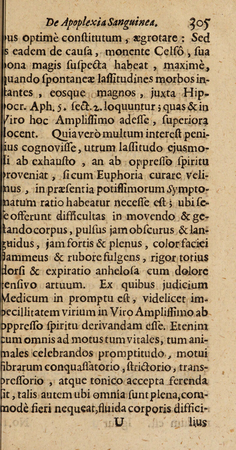 us optime conftitutum , xgrotare : Sed 5 eadem de caufa, monente Celfo , fua ona magis fufpe&a habeat , maxime, uando fpontanese laffitudines morbos in* antes , eosque magnos , juxta Hip- ocr. Aph. 5 ♦ fe£t z. loquuntur * quas & in iro hoc Ampliffimo adefle, fuperioqi ocent. Quia vero multum in ter eft peni¬ us cognovifle, utrum laffitudo ejusmo- i ab exhaufto , an ab oppreflb Ipiritu [roveniat, licum Euphoria curare veli- ius , inprarienriapotiffimorumtympto- aiatutn ratio habeatur necefie eft > ubife- e offerunt difficultas in movendo &gc- tando corpus, pulfus jamobfcurus & lan¬ guidus , jam fortis & plenus, color faciei lammeus & rubore fulgens, rigor totius dorfi & expiratio anhelofa cum dolore renfivo artuum. Ex quibus judicium dedicum in promptu eft, videlicet im¬ becillitatem virium in Viro Ampliffimo ab ippreflo fpiritu derivandam die. Etenim :um omnis ad motus tum vitales, tum ani¬ li ales celebrandos promptitudo, motui ibrarum conquaflatorio, ftri&orio, trans* brdforio , atque tonico accepta ferenda it, talis autem ubi omnia funtplena^om- node fieri nequeat,fluida corporis diffici* U tius