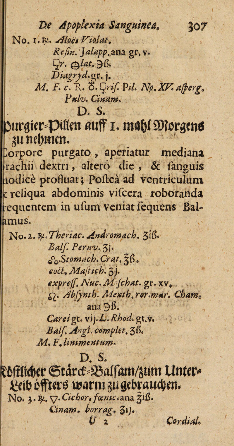 No. 1. r^. Aloei Violat. Refin. 'Jalapp. ana gr, v* §r. Dia^ryd.gr. j. ^ F. r. R. S. gr// P/7. No.Xr.afrerg' Fnlv. Cinam. L D. s. pm^fer-pKfn auff i* ma&I9D?orgen« torpore purgato , aperiatur mediana rachii dextri > altero die , & fanguis iiodice profluat; Poflea ad ventriculum 1 reliqua abdominis vifcera roboranda requentem in ufum veniat fequens Bal- imus. No. 2. Theriac. Andromacha g1(5. Balf. PefHV. gj. (P^Stomach. Crat% ^6 * eofr* Majhch. g j. exprejf. Nuc. Mfchat. gr. xv# Abjynth. Menth, ror.mar. Chame ana 9$. Careigt* vij.i-. Rhod»gt.v. Balf. Angi, complet. 5 A® iW. F. linimentum. ka s. tftfcer 6tdrcf=a3aIfoitt/$um Utitor- £eib bfttors ujarmjugcbraiKtyen. No. 5. y. Ciebor«foemc* ana ^1$« Cinam* horrag, gij* tT 2 CordiaL