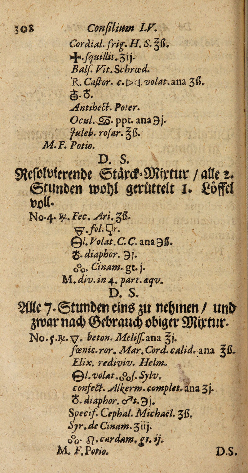 ! CordiaLfrig. H, S.^G. Balf. Fit. Schroed. 'K. Caflor. volat,ana 3$« AntibeEt. Poter. Ocul.^S. ppt. ana9jr fuleb. rofar. M. F. Potio. D. S. «Kefottferenbe €>tfr<t’9)fttfur / alie t. 0tunbtn tt>ol)l gcrftftttt 1. £6jfc( tod* No*4* fy. Fec. Ari. gft Qr. 0/. Volat. C. C ana 3§. Q.diaphoy. 3j. 0°0« Cinam. gf. j. M* 4* <e^. D« S. 5(ttc7-@tutifcen«iii^5U ne&tmm/ utifr gwatrnad) ©tbratig) obigcr SUijctur- No.f.fy. V' beton. Melijf.ana fosmc. ror. Mar. Cord. calid* a na 5 0» Elix, rediviv. Helm* & .volat.^Qf.Sylv. confeEl. Alkerm. complet. Sna 3p S. diaphor. <At. 3 j* Specif. Cephal. MichaeL Jfl* £jyr. dfe Cinam. jii j. o°o- Sl> cardam* gr.ij* M, F.Potio. DS»