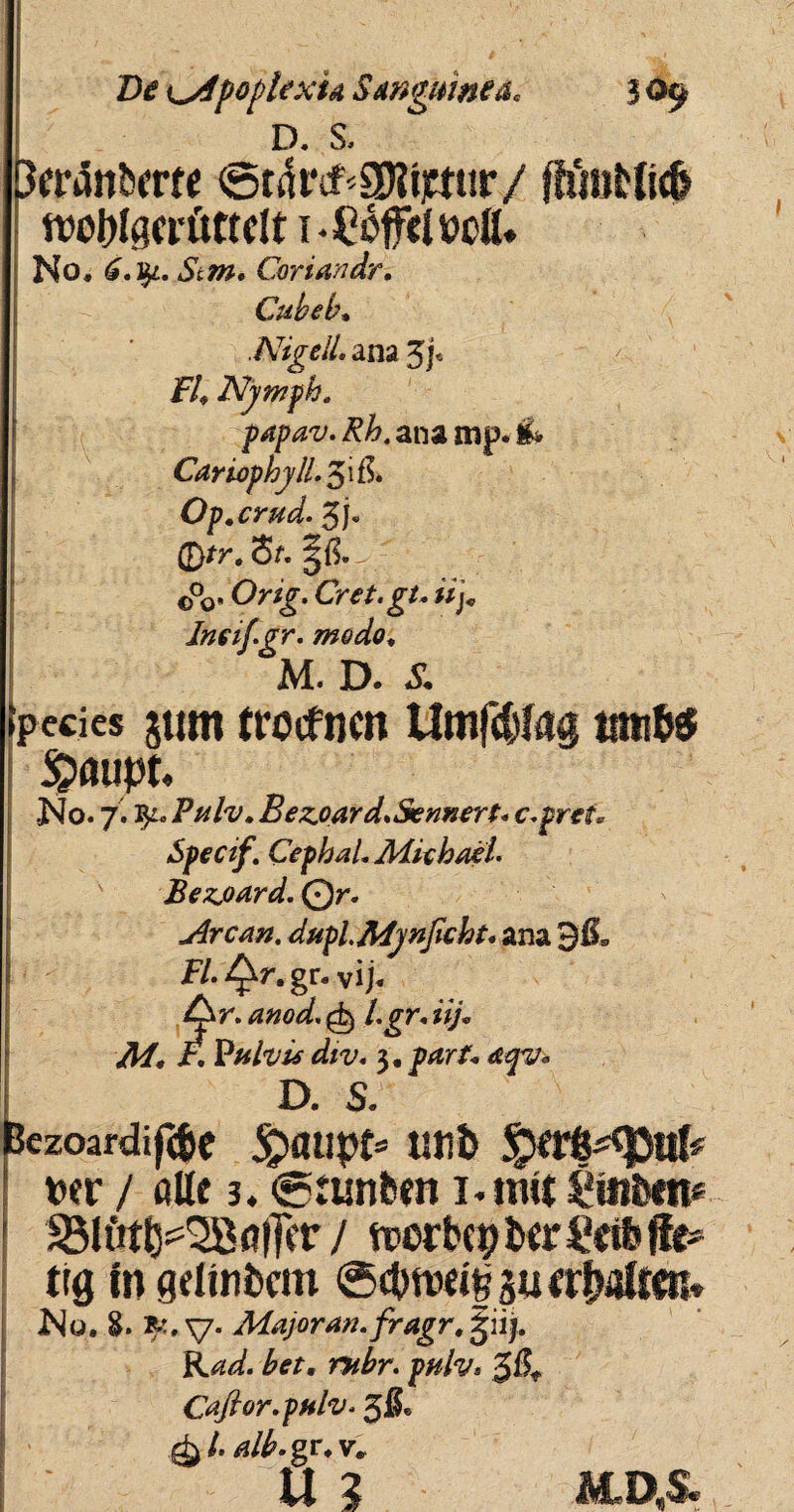 Di? pople xu Sanguinea, 3 09 D. S. Bfr4ntwre ©ttoSKtjmir/ fhiitt{lc& fwbfgcrftttrit i-CofelwC* No, 6.fy. Stm, Coriandri Cubeb, .NigelL ana 5j« F4 Nymph. papav. Rh. ana mp. & Cariophyll. 5ife Op.crud. 3j, Qtr.St. ■ 0°0. 'Or/j. Cret.gu iij* Ineif.gr. modo, M. D. £ pccics $um trocfncn Umfdtfag tatito $>aupt. •No. 7.3^. PmIv. Bezjoard.Sennert. c.prti. Specif. Cephal. Aiiebael. Bezjoard. Qr. u4rcan. duplMynficbt. ana 9&, H. gr. vi j. An ^»^<5/, £±) Lgr. iij. ,4/, i\ Pulvis div. 3, p*r/« D. s; Bczoardif(6c £>aupt= tltlfe ! wr / Alte 3. <g:tmbm i.mit 58U'it^2B<#r / trerbc|>&erl,«& jle* t((j fn gelinbcm @(bn)eif 3u<r|jaftcn» No. v* Majoran.fragr, giij. FW. pnlv* $Bt Caftor.pulv. 3®« alb.gr, v* uz ALD.S*