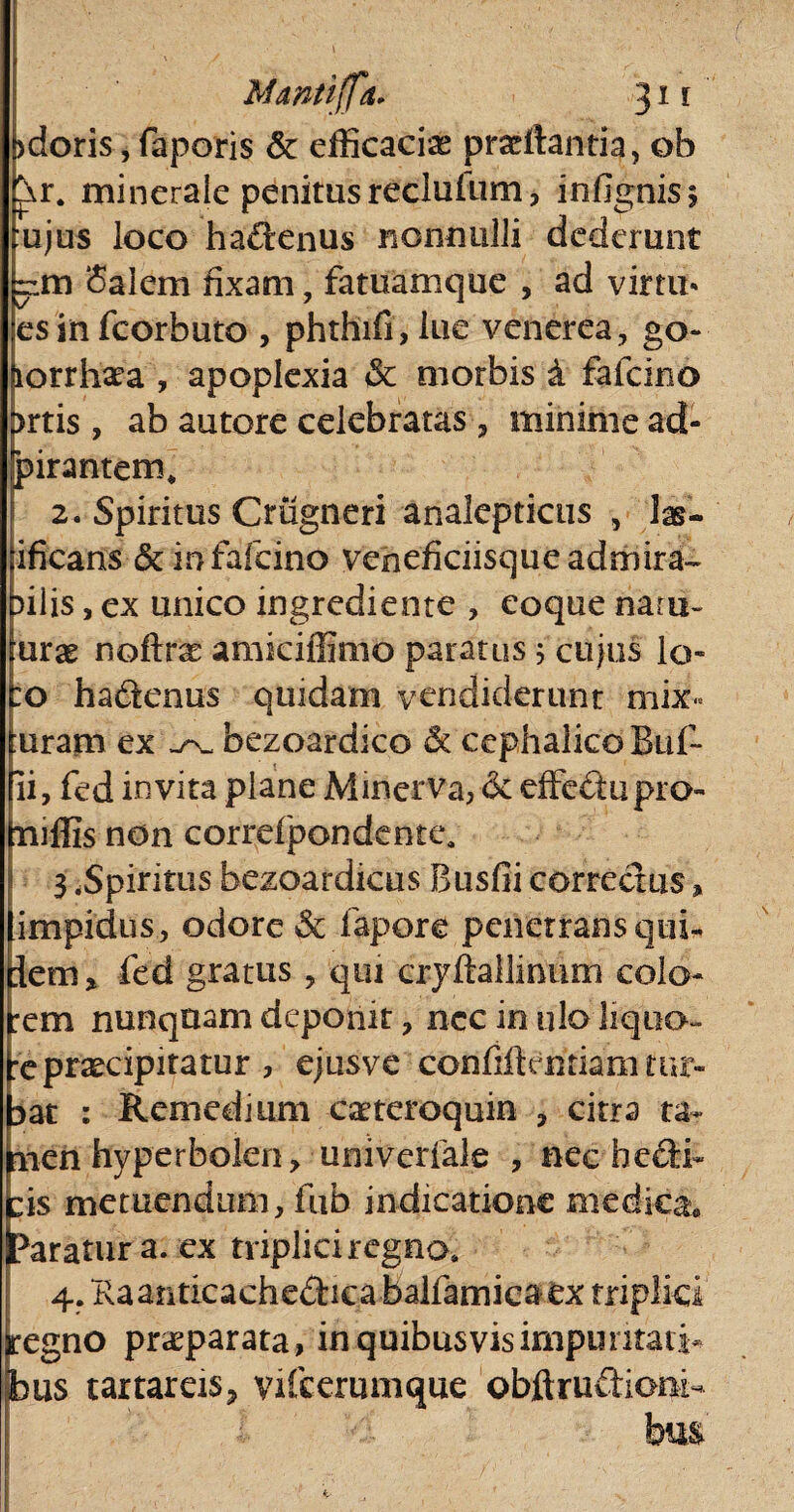 >doris, faporis Sc efficaciae praeftantia, ob ^r. minerale penitus recluium, infignisj ujus loco ha&enus nonnulli dederunt rim Salem fixam, fatuamque , ad virtu* esinfcorbuto , phthifi, lue venerea, go- jiorrhata , apoplexia & morbis 4 fafcino prtis, ab autore celebratas, minime ad- Spirantem* 2. Spiritus Cmgneri analepticus , las- ificans & ir> fafcino veneficiisqueadmira- bilis, ex unico ingrediente , eoque natu- imx noftras amiciffimo paratus ; cujus lo¬ ro ha&enus quidam vendiderunt mix« luram ex bezoardico & cephalico Buf- fii, fed invita plane Minerva, <3e effeftupro- mffis non correfpondente, 3 .Spiritus bezoardicus Busfii correctus, limpidus, odore & fapore penetrans quri flem* fed gratus , qui cryftallinum colo¬ rem nunquam deponit, nec in ulo liquo¬ re praecipitatur , ejusve confiflentiam tur¬ bat : Remedium caeteroquin , citra ta- hien hyperbolen, univerfale , nec hedi* ris metuendum, fub indicatione medica, paratura, ex triplici regno* 4.Raariticache£hcabalfamicaex triplici jregno praeparata, in quibusvisimpuritati* bus taxtareiSj yifcerumque objft.ruftiom- hm ■ . ■ .... . ' . . : / ‘n’ ■ * 