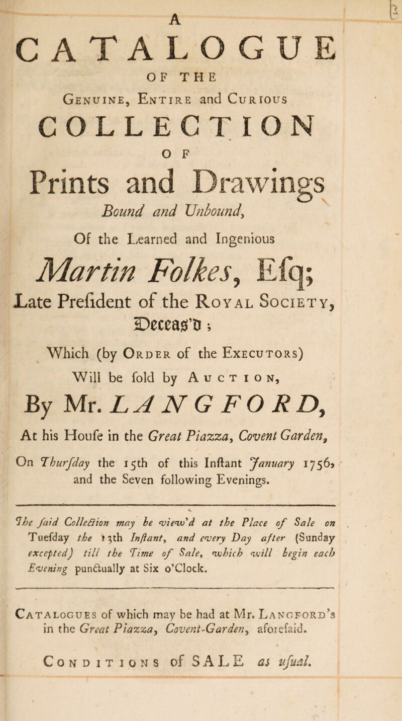 CATALOGUE OF THE Genuine, Entire and Curious COLLECTION O F Prints and Drawings O \ Bound and Unbound, Of the Learned and Ingenious Martin Folkes, Late Prefident of the Royal Society, IDeceas’D; Which (by O rder of the Executors) Will be fold by Auction, By Mr .LA N G FO RD, At his Houfe in the Great Piazza, Covent Garden, On Thurfday the 15th of this Inftant January 17565 and the Seven following Evenings. Ihe /aid Collection may be view'd at the Place of Sale on Tuefday the Mth Inftant, and every Day after (Sunday excepted) till the Time of Salet which will begin each Evening punctually at Six o’Clock. Ca talogues of which may be had at Mr. Langford's in the Great Piazzay Covent-Gardeny afotefaid. Conditions of S A L E as ufuah