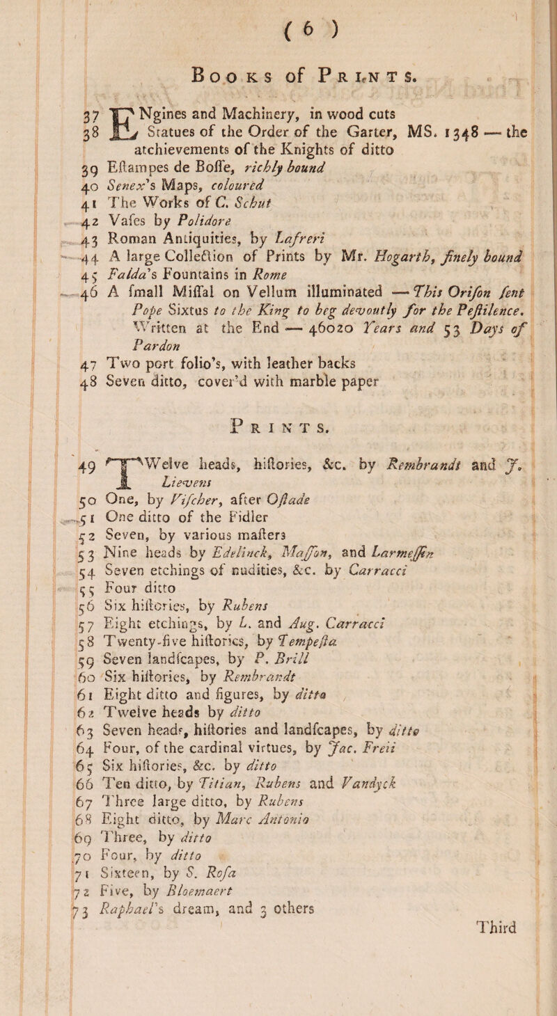 Books of P r i,n t s. 37 XT' Ngines and Machinery, in wood cuts 38 IPv Statues of the Order of the Garter, MS. 1348 —the achievements of the Knights of ditto 39 Eflampes de Boffe, richly bound 40 Senex's Maps, coloured 41 The Works of C, Sc hut 42 Vafes by Polidore 43 Roman Antiquities, by Lafreri - 44 A large Colleftion of Prints by Mr. Hogarth, finely bound 4$ Faldo.' s Fountains in Rome - 46 A fmall Miffai on Vellum illuminated —This Ori/on fent Pope Sixtus to the King to beg devoutly for the Pejlilence. Written at the End -— 46020 Tears and 53 Days of Pardon 47 Two port folio’s, with leather backs 48 Seven ditto, cover’d with marble paper P R I N T S. 49 ’T^Welve heads, hiftories. See, by Rembrandt and J. I Li evens 50 One, by Fifcher, after Oflade . 1 One ditto of the Fidler 52 Seven, by various mailers 53 Nine heads by Edelinck, Maffon, and Larmeffin 54 Seven etchings of nudities, Sec. by Carracci fjq Four ditto 56 Sjx hillcries, by Rubens 57 Eight etchings, by L. and Aug. Carracci 58 Twenty-five hiftorics, byTempe/ia 59 Seven landfcapes, by P. Brill 60 Six hiifories, by Rembrandt 61 Eight ditto and figures, by ditto 62 Twelve heads by ditto 63 Seven head?, hiifories and landfcapes, by ditto 64 Four, of the cardinal virtues, by Jac. Freii 63 Six hifiorie?, &c. by ditto 66 Ten ditto, by Titian, Rubens and Vandyck 67 T hree large ditto, by Rubens 68 Eight ditto, by Marc Antonio 69 Three, by ditto 70 Four, by ditto 71 Sixteen, by S. Rofa 72 Five, by Bloemaert 73 Raphael's dream, and 3 others Third