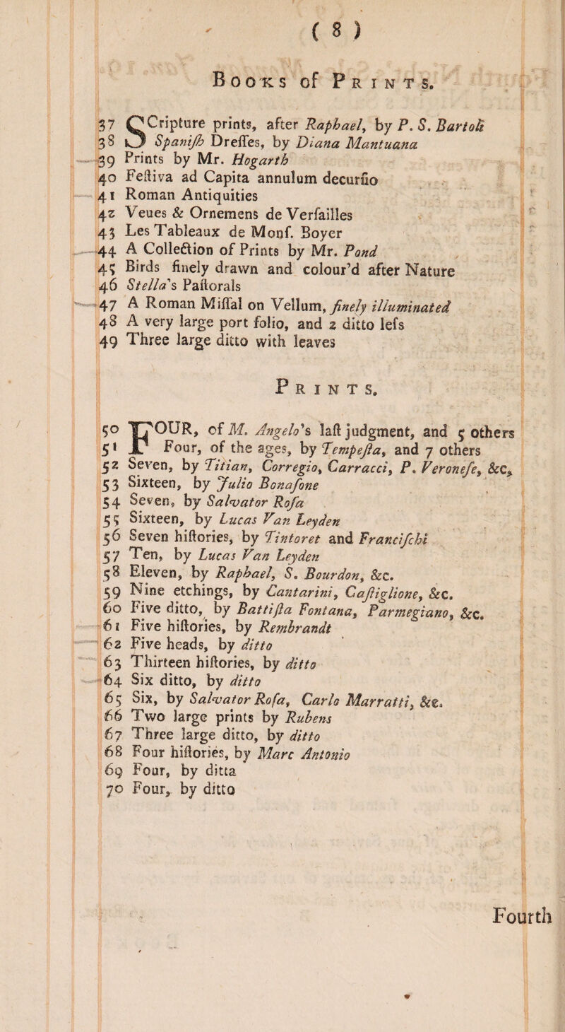 Books of Prints. 37 QCriPtl!re Pnnt8> after Raphael, by P. S. Bartoli 3 S O Spanijh Dreffes, by Diana Mantuana 39 Prints by Mr. Hogarth 40 Feftiva ad Capita annulum decurfio 41 Roman Antiquities 43 Veues & Ornemens de Verfailles 43 Les Tableaux de Monf. Boyer 44 A Collection of Prints by Mr. Pond 43 Birds finely drawn and colour’d after Nature 46 Stella s Paftorals - 47 A Roman Miffal on Vellum, finely illuminated 48 A very large port folio, and 2 ditto lefs 49 Three large ditto with leaves Prints. 5° of M. Angelo's laft judgment, and 5 others 51 X1 Four, of the ages, by Tempejla, and 7 others 5z ^pven, by Titian, Corregio% Carracci, P. Veronefet &C5 53 Sixteen, by Julio Bonafone 54 Seven, by Salvator Rofa 55 Sixteen, by L ucas V’an Leyden 5 6 Seven hiftories, by Tint or et and Francifchi 47 Ten, by Lucas Van Leyden 58 Eleven, by Raphael, S. Bourdon, &c. 59 Nine etchings, by Cantarinit Cajliglione, See. 60 Five ditto, by Battijla Fontana, Parmegiano$ Sec. 6 1 Five biftories, by Rembrandt 62 Five heads, by ditto 63 Thirteen hiftories, by ditto 64 Six ditto, by ditto 6 5 Six, by Salvator Rofa, Carlo Marraiti) 66 Two large prints by Rubens 67 Three large ditto, by ditto 68 Four hiftories, by Marc Antonio 69 Four, by ditta 70 Four, by ditto Fourth