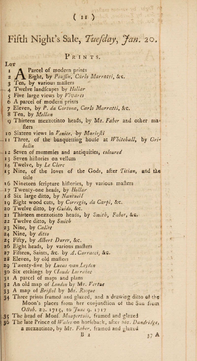 ( >o FiftJi Night’s Sale, Tuefday, Jan. 20, Prints. Lot a 1 A Parcel of modern prints 2 Eight, by Pou]Jiny Carlo Marratti, &£. 3 Ten, by various mailers 4 Twelve landfcapes by Hollar 5 Five large views by Vi-Jdret 6 A parcel of modern prints 7 Eleven* by P. da Cortona, Carlo Marratti, Set. 8 Ten, by Mellan 9 Thirteen mezzotinto heads, by Mr. Faber and other ma¬ ilers 10 Sixteen views in Fenice, by Mariejki 11 Three, of the banquetting houle at Whitehall, by Gri* helin 1 2 Seven of mummies and antiquities, coloured 13 Seven hiftories on vellum 14 Twelve, by he Clerc 15 Nine, of the loves of the Gods, after Titian, and ike title 16 Nineteen fcripture hiflories, by various mailers 17 Twenty-one heads, by Hollar 18 Six large ditto, by Nantueil 19 Eight wood cuts, by Corregio, da Carpi, &c. 20 Twelve ditto, by Guidoy &c. 21 Thirteen mezzotinto heads, by Smith, Faber, &6< .22 Twelve ditto, by Smith 23 Nine, by Callot 24 Nine, by ditto 25 Fifty, by Albert Durer, &c. 26 Eight heads, by various mailers -f 27 Fifteen, Saints, &c. by A. Carracci, &£. 28 Eleven, by old mailers 29 Twenty-live, by Lucas naan .Leyden 30 Six etchings by Claude Lorraine 31 A parcel of maps and plans 32 An old map of London by Mr. Vertue 33 A map of Brijlol by Mr. Rocque 3q Three prints framed and glazed, and a drawing ditto ©f the Moon’s places from her conjundlion of the Sun from Odtob. zq. 1713, to June 9. 1717 35 The head of Monf. Mnupcrtais, framed and glazed 36 The late Prince of ldrales on horfeback, after Mr. Dandridge, a mezzotinto, by Mr. Faber, framed and glazed B z 3 7 A