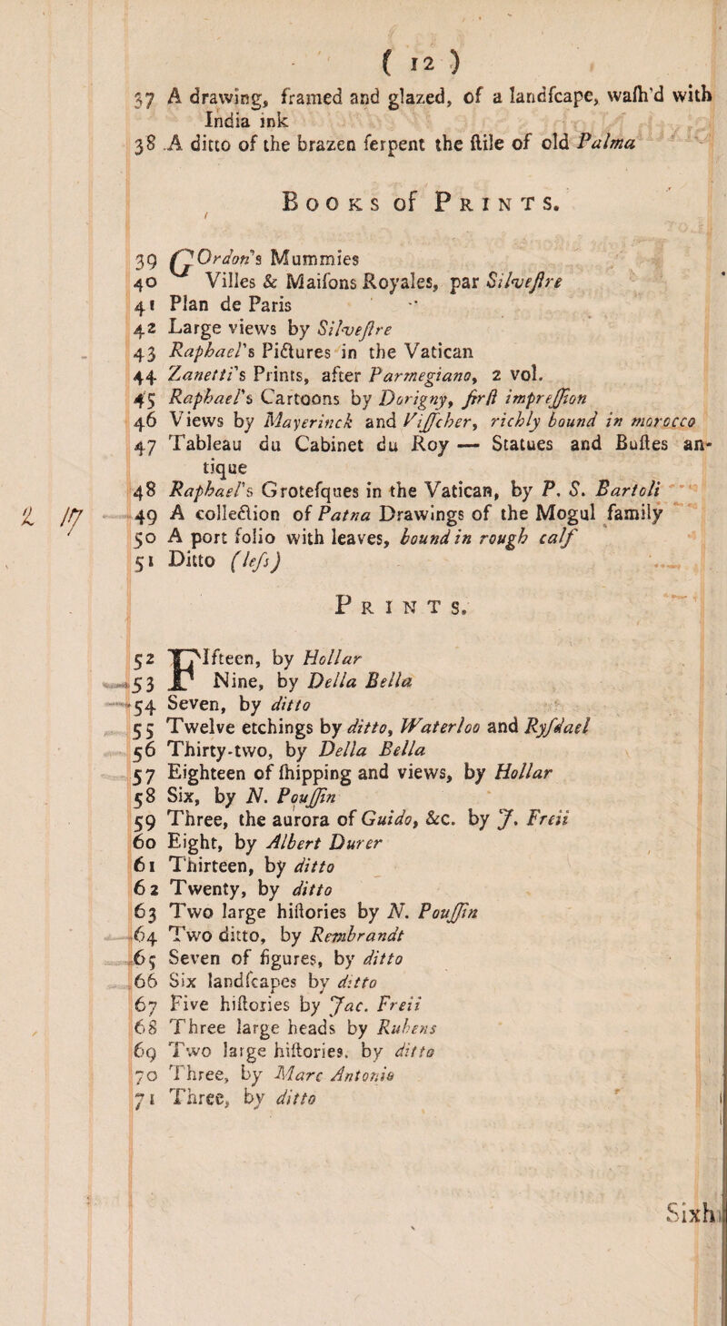 37 A drawing, framed and glazed, of a landfcape, wafh’d with India ink 38 A ditto of the brazen ferpent the ftile of old Palma B o 0 k s of Prints. 39 G Or dons Mummies 40 Villes & Maifons Royales, par SiheJJre 41 Plan de Paris 42 Large views by Silveflre 43 Raphael's Pictures in the Vatican 44 rLanetti s Prints, after Parmegiano9 2 vol. 45 Raphael's Cartoons by Dorigny, firft impreffion 46 Views by Mayer inch zvAViffeher, richly bound in morocco 47 Tableau bu Cabinet du Roy — Statues and Buftes an¬ tique 48 Raphael's Grotefques in the Vatican, by P. S. Bartoli H jpj 49 A colledion of Patna Drawings of the Mogul family 50 A port folio with leaves, bound in rough calf 51 Ditto (lef) Print s. 52 Xpifteen, by Hollar , , >53 Jl Nine, by Della Bella 54 Seven, by ditto 55 Twelve etchings by ditto, Waterloo and Ryfdael 56 Thirty-two, by Della Bella 57 Eighteen of (hipping and views, by Hollar 58 Six, by N. BouJfin 59 Three, the aurora of Guido, Sec. by J. Freii 60 Eight, by Albert Durer 61 Thirteen, by ditto 62 Twenty, by ditto 63 Two large hiftories by N. PouJJin 64 Two ditto, by Rembrandt 65 Seven of figures, by ditto 66 Six landscapes by ditto 67 Five hiftoiies by Jac. Freii 68 Three large heads by Rubens 6q Two large hiftories, by ditto 70 Three, by Marc Antonio pi Three, by ditto ' 1 Sixh