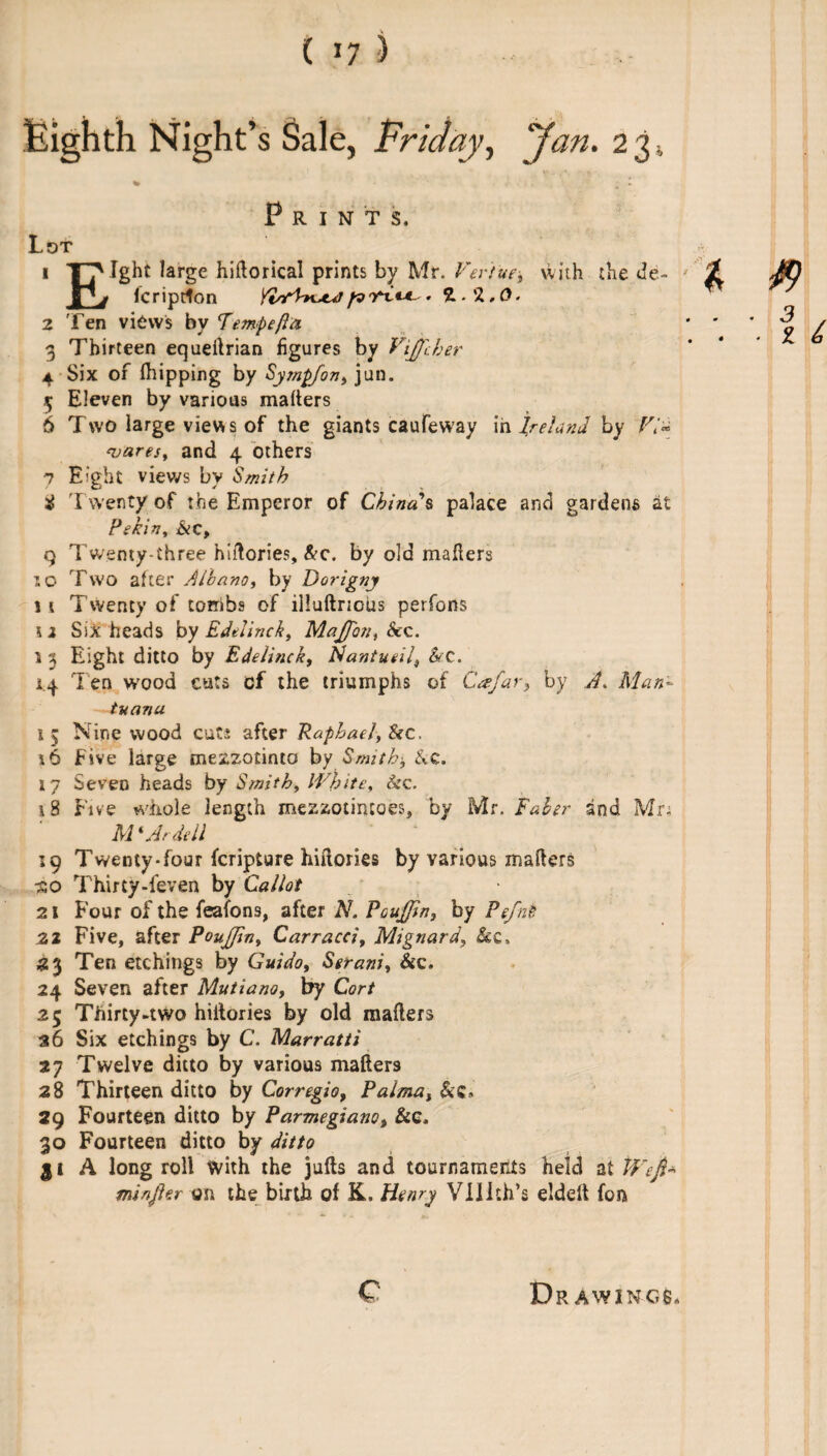 ( »7 ) Eighth Night’s Sale, Friday, 'Jan. 2 3 Pr INTS, Lot Ight large hiftorical prints by Mr. Ver'iue, with the de- icriprton YirfVnjuj fv• *L 2 Ten views by Temp eft a 3 Thirteen equeftrian figures by Vifiber 4 Six of (hipping by Sympfon, jun. 5 Eleven by various mafters 6 Two large views of the giants caufeway in Ireland by Via wares, and 4 others 7 Eight views by Smith $ T wenty of the Emperor of China's palace and gardens at Pekin, &c, q Twenty-three hiftories, &c. by old mafters 10 Two after Alhano, by Dorigny j t Twenty of tombs of illuftrious perfons \i Six heads by Edelinck, MaJJbn, &c. 1 3 Eight ditto by Edelinck, Nantueil, &c. 14 Ten wood cuts of the triumphs of Cafar, by A. Man- tuanu 1 5 Nine wood cuts after Raphael, &c. *6 five large mezzotinto by Smith* &c. 17 Seven heads by Smith, White, &c. 15 Five whole length mezzotiruoes, by Mr. Faber and Mr; M'Ardell 19 Twenty-four fcripture hiftories by various mafters •so Thirty-feven by Cal lot 21 Four of the feafons, after N. PouJJtn, by Pefnk 22 Five, after Poufjin, Carracci, Mignard, &c. 23 Ten etchings by Guido, Serani, &c. 24 Seven after Mutiano, by Cor/ 25 Thirty-two hiftories by old mafters 36 Six etchings by C. Marratti 27 Twelve ditto by various mafter3 28 Thirteen ditto by Corregio, Palma, &c. 29 Fourteen ditto by Parmegiano, &c, 30 Fourteen ditto by ditto 11 A long roll With the jufts and tournaments held at Wefl* minjler on the birth of K. Henry Vlllth’s eldelt fon c D R AWING6*