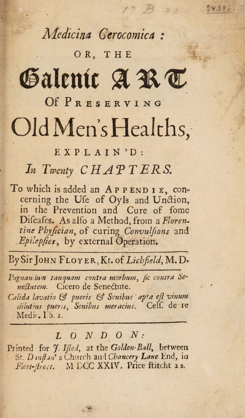 ■*fs Aleclicina Gerocomica : OR, THE ■r» <§alentc Of Preserving Old Men’s Healths, \ EXPLAIN’D: In Twenty CHAT T ERS. To which is added an App end i x, con¬ cerning the Ufe of Oyls and Unction, in the Prevention and Cure of fome Difeafes. As alfo a Method, from a Floren- tine Pbyfician, of curing Convuljions and Epi.epfiet, by external Operation. By Sir John Flo y e r, Kt. of Lichfield, M. D« Vugnanlum tanquam contra tnorbum, fic contra Se- neUutem. Cicero de Senedtute. Cali da lavatto &amp; piteris &amp; Senibus apt a eft vinuni dilutius piter is, Sent bus meracius. Celf. de~re Medic, l b. 2. LONDON: Printed for J. Ified, at the Golden-Ballr between St. D mftan's Church and Chancery Lane End, in Fleet-ftrea. M DCC XXIV. Price ftitcht 2 s.
