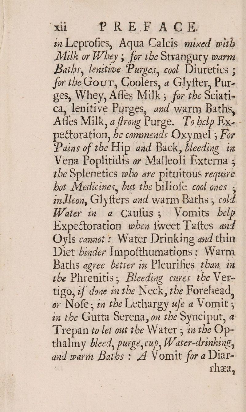 Xll P RE F ACE. in Leprofies, Aqua Calcis mixed with Milk or Whey; for the Strangury warm Baths, lenitive Burges, cool Diuretics ; for the Gout, Coolers, a Glyfter, Pur^ ges, Whey, Affes Milk j for the Sciati¬ ca, lenitive Purges, and warm Baths, Aifes Milk, a ftrong Purge. To help Ex* peroration, he commends OxymelFor Tains of the Hip and Back, bleeding in Vena Poplitidis or Malleoli Externa j the Splenetics who are pituitous require hot Medicines, but the biliofe cool ones • inlleon, Glyfters and warm Baths cold Water in a Caufus j Vomits help Expectoration when fweetTaftes and Oyls cannot: Water Drinking and thin Diet hinder ImpofthumatiQns: Warm Baths agree better in Pleurifies than m the Phrenitis \ Bleeding cures the Ver¬ tigo, if done in the Neck, the Forehead, or Nofe-, in the Lethargy ufe a Vomit j in the Gutta Serena, on the Synciput, a Trepan to let out the Water in the Op- thalmy bleed, purge,cup, Water-drinking, and warm Baths : fl Vomit for a Diar- rhaea.