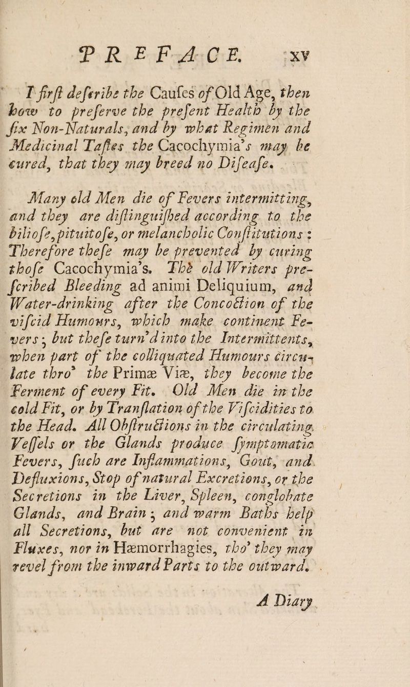 I fir ft defsribe the Caufes of Old Age, then how to preferve the prejent Health by the fix Non-Naturals, and by what Regimen and Medicinal Tafies the CacochymiaV may be cured, that they ?nay breed no Difeafe. Mary old Men die of Fevers intermitting., and they are difiinguijhed according to the biliofe^pituitofe, or melancholic Confutations : Therefore thefie may be prevented by curing thofe Cacochymia’s. Tht old Writers pre¬ ferred Bleeding ad aniim Deliquium, and Water-drinking after the Conco&ion of the vifeid Humours, which make continent Fe¬ vers j hut thefie turn d into the Intermittent sr when part of the colliquated Humours circu¬ late thro9 the Primas Via?, they become the Ferment of every Fit• Old Men die in the cold Fit, or by Tranflation of the Vifcidities to the Head. All ObfitruSions in the circulating Veffels or the Glands produce fiymptojnatic Fevers, fuch are Inflammations, Gout, and He fluxions, Stop of natural Excretions, or the Secretions in the Liver, Spleen, conglobate Glands, and Brain * and warm Baths help all Secretions, but are not convenient in Fluxes, nor in Haemorrhagies, tloo* they may revel from the inward Barts to the outward. A Diary
