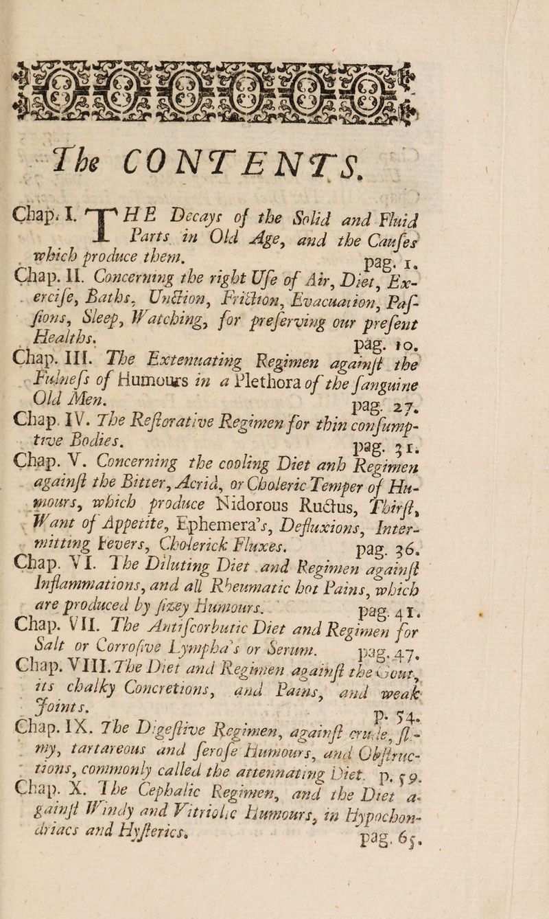 Tbs CONTENTS ' i • Chap. I. nr H E Decays of the Solid and Fluid J- I arts in Old and the Caufes which produce them. p2g4 T Chap. II. Concerning the right Ufe of Air, Diet, Ex- ercije, Baths, Unction, Frithon, Evacuation, Paf- Jions, Sleep, Watching, for preferring our prefent , Healths, pag j o Chap. IIL The Extenuating Regimen againft the Fuinefs of humours /w ^ Plethora #y fanguine Old Men. ^ # _ pag. 27., Chap. IV. 7 /a# Ref or at ive Regimen for thin confump- tide Bodies. Chap. NT. Concerning the cooung Diet anh Regimen again ft the Bitter, Acrid, or Choleric Temper of Hu¬ mours, which produce Nidorous Rudus, Tbirft, Want of Appetite, Ephemeral, Defluxions, Inter¬ mitting levers, Cholerick Fluxes, pag. 36. Chap. V I. A he Diluting Diet and Regimen againft Inflammations, and all Rheumatic hot Rams, which are produced by jizey Humours. pag ^ x # Chap. V II. The Antifcorbutic Diet and Regimen for Salt or Corrofwe Lymph a s or Serum. pag. 47. Chap. VIII. The Diet and Regimen againft thedout its chalky Concretions, and Pams, and weak joints. p* 3^ 4. Chap. IX. The Digeftive Regimen, againft crude, ft- my, tartareous and ferofe humours, and Gb[{ruc¬ tions, commonly called the attenuating Diet. p. Chap. X. I he Cephalic Regimen, and the Diet a- gainji handy and Vitriolic humours, in hypochon¬ driacs and Hyfterics, ' 'pa? 6j