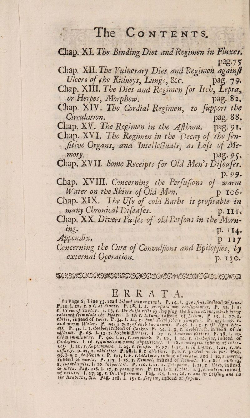 Chap. XI; The Binding Diet and Regimen in Fluxes. pag.75? Chap. XII. The Vulnerary Diet and Regimen againJl Ulcers of the Kidneys, Lungs, &c. pag. 79. Chap. XIII. The Diet and Regimen for Itch? Lepra, or Herpes, Morphew. pag. 82. Chap. XIY. The Cordial Regimen, to fupport the Circulation. pag. 88. Chap. XV. The Regimen in the Afihma. pag. 91. Chap. XVI. 1 he Regimen in the Decay of the Jen~ fitive Organs3 and Intel Ie&udls, as Lofs of Me¬ mory. pag. Chap. XVII. Some Receipts for Old Metis Dijeafes. P -99- Chap. XVIII. Concerning the Perfufions of warm Water on the Skins of Old Men. p 106- Chap. XIX. The Ufe of cold Baths is profitable in many Chronical Difeafes. p. IIr. Chap. XX. Divers Pujes of old Perfous in the Mom- ing. p. u*. Appendix. p 117 Concerning ihe Cure of Convulfions and Epilepfies by external Operation. p. 15 0. errat a. In Page 8, Line *3, read bibunt minus r.eunt. P. 14, [. 3, t, fine, inflead of fane. P.16.1. 12. t.2l. at dinner- P. i«. 1, s. prccjidia non conCumantur. P. 22. 1. g. f. Cr tm of Tartar, i. 13, r. the Pulfe rifes by [topping the Evacuations, which being attained Stimulate the Heart. 1. 19, r. lutum, inltsad of Li turn. P.33, l. 27, r. <»r/ce,infiead of twice. P.34. 1. ar, r. boni fucQi/obrie fumptui. P. 43, 1 ip. r. and warm Water. P. i.y, t. of each two drams. P. 46. 1. 1 1. r. 01. hgni hbo- dij. P. $i. 1. i.C«**er>infieadof Calkes. F. 64. 1. j,r. deobftrutt, intteaft of «/• 0bftruEt. P. 68* J. 10. r. Lychnis Bitters. 1 27 r. Lamium Bitters. P. 78, 1. 10. Ctbus tmminutus. P. 90. 1. 21, r. ampboris. P. 96, J. ic. r. Onbajius, infteed of C ribaj'mi. 1. 16. t. i/uinetiam <\ uoad appetitiones. 1 18. r ititegris, inftead of ir.ter-m vos. 1.21 ,r.fcepenumexo.' 1. 2$, t- In ufu. P. 97. i.U, 1. in Liquor. I.21, t.ne- tcjjanj, p. aj, r. atbletici P. £8.1. 8. r dilutius. p. 9. r. prodett in iti qui. Pag* 9P* L 4* t- de Veneni s. P. lot, 1. 9. t.Cotaturrt, intlead of colatee. and 1 IC. r. snortut infcepd of mart a. P. 1C7 1. 2 6. t. Kimne/, inltead of Kinnet. P. u.8 J i»& 13, r. cueurhtulis. 1. 16. iniperttri. P. 110. 1.11 r. Telephiw. 1. 21, r. ihtro, inflead of nitra. Pag. 118, 1. 10, t. perunpant. P. 121, 1. 2. r. olto. l. 3, r. natron, initead of natura. l. 27,25, t. Ol.Capnnmn. Pag. 125, J, 2s, 16, r. ana in (,elfin, and in the Arabians, {Sic. pag. 423. i, jj, t.fttpm, njdeud of fap.us.