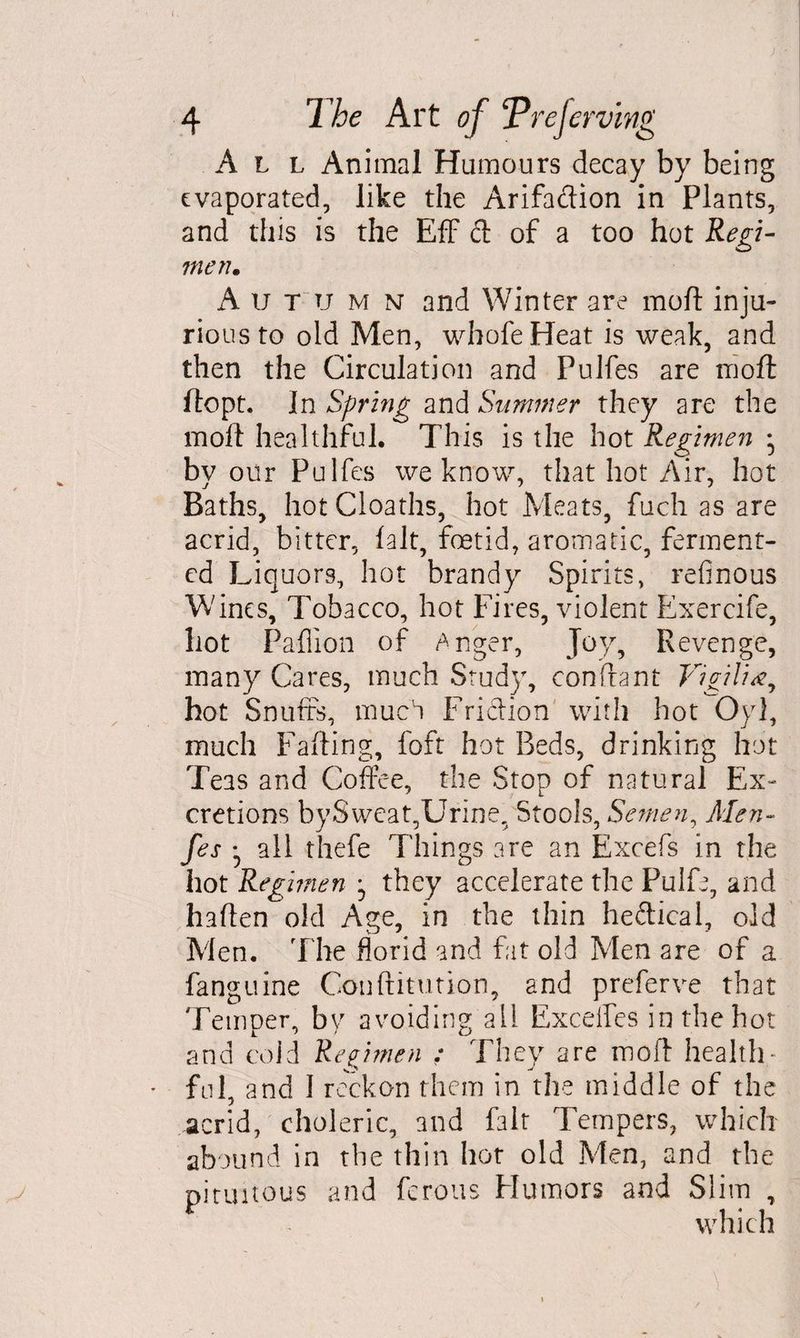 ) 4 The Art of ‘Prejerving All Animal Humours decay by being evaporated, like the Arifaftion in Plants, and this is the EfF ft of a too hot Regi¬ men. A u T u m n and Winter are moft inju¬ rious to old Men, whofeHeat is weak, and then the Circulation and Pulfes are moft ftopt. In Spring and Summer they are the moft healthful. This is the hot Regimen • by our Pulfes we know, that hot Air, hot Baths, hotCloaths, hot Meats, fuch as are acrid, bitter, fait, foetid, aromatic, ferment¬ ed Liquors, hot brandy Spirits, refinous Wines, Tobacco, hot Fires, violent Exercife, hot Paflion of Anger, Joy, Revenge, many Cares, much Study, conftant Vigilia, hot Snuffs, much Friftion with hot Oyl, much Faffing, foft hot Beds, drinking hot Teas and Coffee, the Stop of natural Ex¬ cretions bySweat,Urine, Stools, Semen, Men- fes all thefe Things are an Excefs in the hot Regimen -0 they accelerate the Pulfe, and haften old Age, in the thin heftical, old Men. The florid and fat old Men are of a fanguine Conftitution, and preferve that Temper, by avoiding all Exceifes in the hot and cold Regimen : They are moft health * ful, and I reckon them in the middle of the acrid, choleric, and fait Tempers, which abound in the thin hot old Men, and the pituitous and ferous Humors and Slim , which \