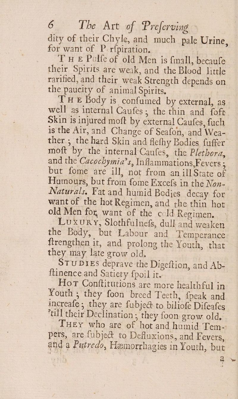 dity of their Chyle, and much pale Urine for want of P rfpiration. ’ 1 h e Pulfe of old Men is fmall, becaufe their Spirits are weak, and the Blood little rarified, and their weak Strength depends on the paucity of animal Spirits, The Body is confumed by external, as well as internal Caufes • the thin and foft Skin is injured moft by external Caufes, fuch is the Air, and Change of Seafoh, and Wea¬ ther • the hard Skin and flelhy Bodies fuffer moft by the internal Caufes, the Plethora, and the Cacgchymia's„ InflammationsJFevers; but fome are ill, not from an ill State of Humours, but from fome Excefs in the Non- x'Jaturals. Fat and humid Bodies decay for want of the hot Regimen, and the thin hot old Men foi^ want of the cold Regimen. Luxury, Slothfuluefs, dull and weaken the Body, but Labour and Temperance ftrengthen it, and prolong the Youth, that they may late grow old. Studies deprave theDigeftion, and Ab- ftinence and Satiety fpoil it. _ Hot Confutations are more healthful in Youth • they foon breed Teeth, fpeak and mcreafe • they are fubject to biliofe Difeafes till their Declination ^ tney loon grow old. They who are of hot and humid Tem¬ pers, are fubjeci to Defluxions, and Fevers, and a Piitredo, Hsmorrhagies in Youth, but '• ••* * ' I f ; ' ; 8* w <* I