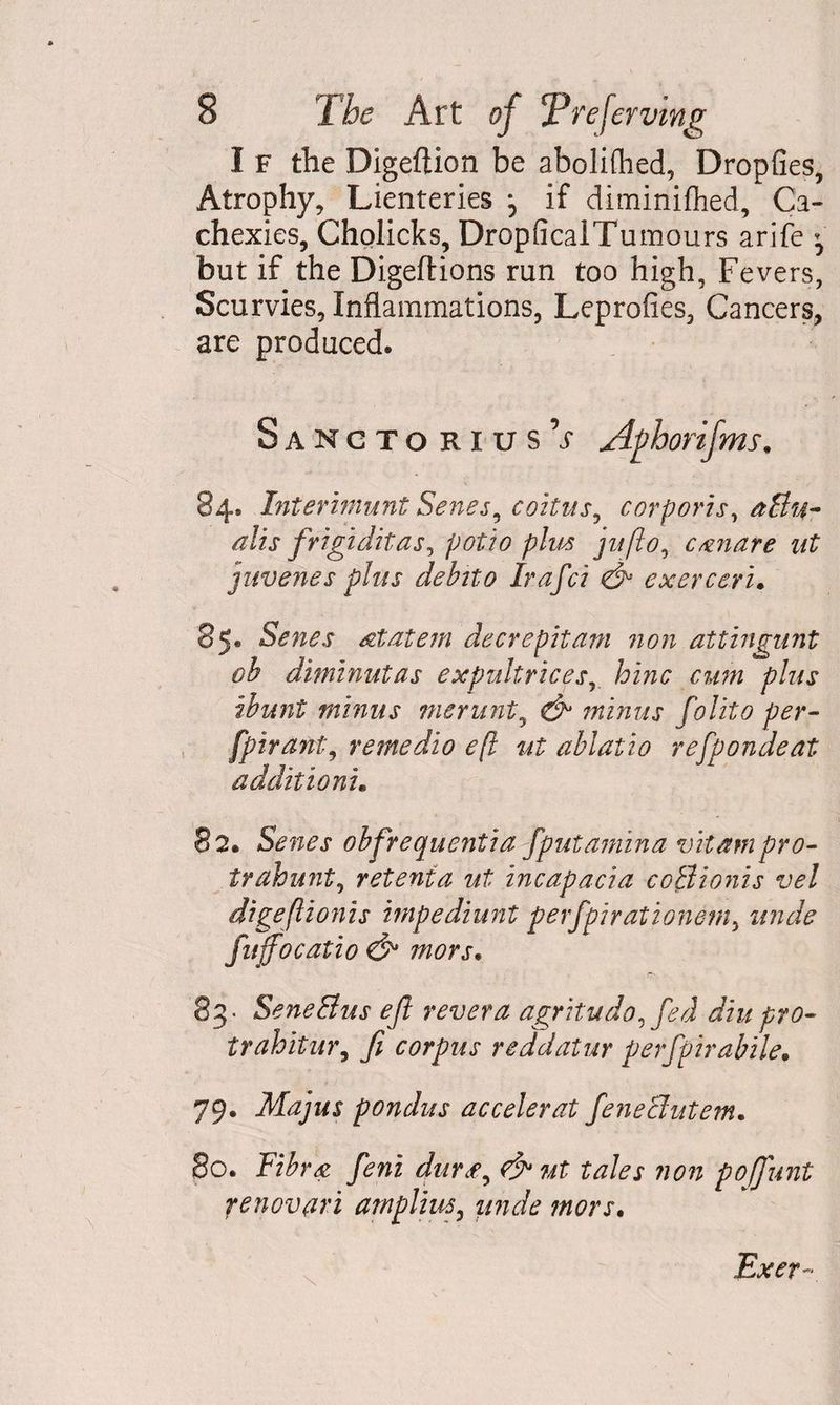 I F the Digeftion be abolifhed, Dropfies, Atrophy, Lienteries if diminifhed/Ca¬ chexies, Cholicks, DropficalTumours arife ^ but if the Digeftions run too high, Fevers, Scurvies, Inflammations, Leprofies, Cancers, are produced. SanctoriusV Aphorifms. 84® Interhnunt Senes, coitus, corporis, aBu- alls frigidit as, potio plus jnflo, canare ut juvenes plus debito Irafci & exerceri. 85® Senes atatem decrepit am non attingunt ob diminutas expultrices, hinc cum plus ibunt minus merunt, minus folito per- fpirant, rentedio e(l ut ablatio refpondeat additioni. 82. Senes obfrequentia fputamina vitampro- trahunt, retent a ut incapacia coBionis vel digeflionis impediunt perfpirationem, fitjfocatio & mors. 83- SeneBus eft revet a agritudo,fed diu pro- trahitur, 7? corpus reddatur perfpirabile, 79. Majus pondus accelerat feneButem. 80. Awi dut£, & ut tales non poffunt renovati arnplius, unde mors. Exer-
