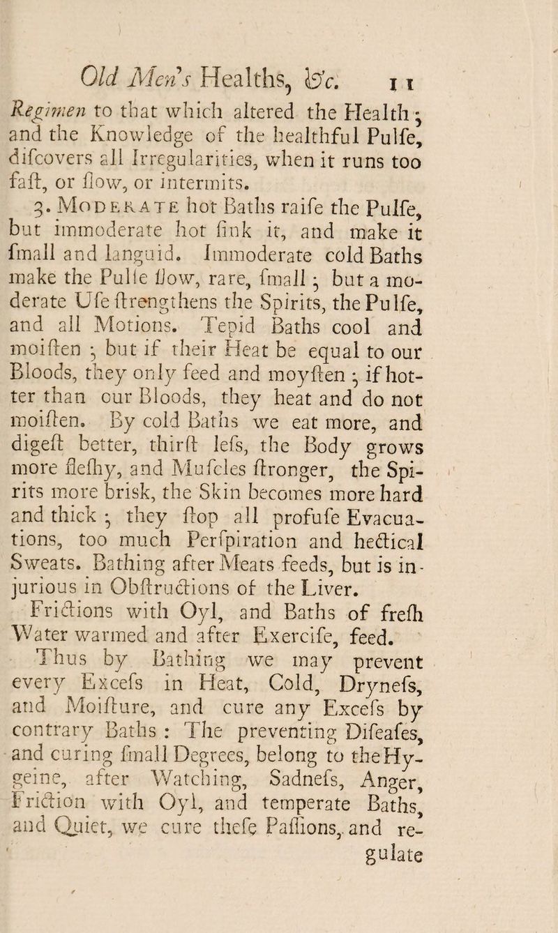 Regimen to that which altered the Health- and the Knowledge of the healthful Pulfe, difcovers all Irregularities, when it runs too fall, or flow, or intermits. 3. Moderate hot Baths raife the Pulfe, but immoderate hot fink it, and make it fmall and languid. Immoderate cold Baths make the Pulle flow, rare, fmall } but a mo¬ derate Ufe (Lengthens the Spirits, the Pulfe, and all Motions. Tepid Baths cool and moiften but if their Heat be equal to our Bloods, they only feed and moyften • if hot¬ ter than cur Bloods, they heat and do not moiften. By cold Baths we eat more, and digeft better, third: lefs, the Body grows more flefliy, and Mufcles ftronger, the Spi¬ rits more brisk, the Skin becomes more hard and thick • they flop all profufe Evacua¬ tions, too much Perfpiration and hedical Sweats. Bathing after Meats feeds, but is in¬ jurious in Obftrudions of the Liver. Fridions with Oyl, and Baths of frelh Water warmed and after Exercife, feed. Thus by Bathing we may prevent every Excefs in Heat, Cold, Drynefs, and Moifture, and cure any Excefs by contrary Baths : The preventing Difeafes, and curing fmall Degrees, belong to theHy- geine, after Watching, Sadnefs, Anger, Fridion with Oyl, and temperate Baths and Quiet, we cure thefe Paflions,. and re¬ gulate