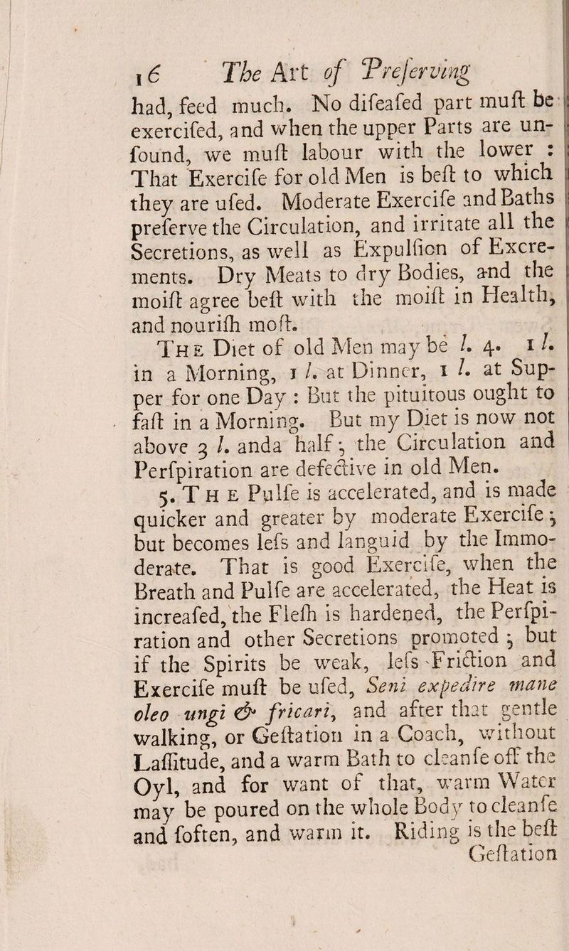 had, feed much. No difeafed part muft be exercifed, and when the upper Parts are un- j found, we muft labour with the lower : ; That Exercife for old Men is beft to which i they are ufed. Moderate Exercife and Baths preferve the Circulation, and irritate all the | Secretions, as well as Expulficn of Excre¬ ments. Dry Meats to dry Bodies, and the \ moift agree beft with the moift in Health, and nourifh no oft. The Diet of old Men maybe /. 4. 1 /. in a Morning, 1 l. at Dinner, 1 /. at Sup¬ per for one Day : But the pituitous ought to faft in a Morning. But my Diet is now not above 3 /. anda half 3 the Circulation and Perfpiration are defective in old Men. 5. T H e Pulfe is accelerated, and is made quicker and greater by moderate Exercife *, but becomes lefs and languid by the Immo¬ derate. That is good Exercife, when the Breath and Pulfe are accelerated, the Heat is increafed, the Flefh is hardened, the Perfpi¬ ration and other Secretions promoted ; but if the Spirits be weak, lets'Friftion and Exercife muft be ufed, Sent expedite mane oleo ungi & fricari, and after that gentle walking, or Geftation in a Coach, without Laffitude, and a warm Bath to cleanfe off the Oyl, and for want of that, warm Water may be poured on the whole Body tocleanfe and foften, and warm it. Riding is the beft Geftation *