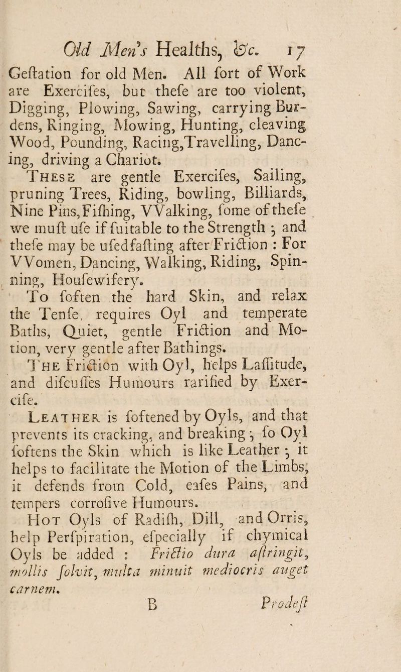 Geftation for old Men. All fort of Work are Exercifes, but thefe are too violent. Digging, Plowing, Sawing, carrying Bur¬ dens, Ringing, Mowing, Hunting, cleaving Wood, Pounding, Racing,Travelling, Danc¬ ing, driving a Chariot. These are gentle Exercifes, Sailing, pruning Trees, Riding, bowling, Billiards, Nine Pins,Filhing, Walking, feme of thefe we rnuft ufe if fuitable to the Strength j and thefe may be ufedfafting after Friction : For Women, Dancing, Walking, Riding, Spin- , ning, Houfewifery. To foften the hard Skin, and relax the Tenfe, requires Oyl and temperate Baths, Quiet, gentle Fridion and Mo¬ tion, very gentle after Bathings. The Fridion with Oyl, helps Laffitude, and difeuffes Humours ratified by Exer- cife. Leathep^ is foftened by Oyls, and that prevents its cracking, and breaking lo Oyl foftens the Skin which is like Leather • it helps to facilitate the Motion of the Limbs, it defends from Cold, eafes Pains, and tempers corrofive Humours. Hot Oyls of Radifh, Dill, and Orris, help Perfpiration, efpecially if chymical Oyls be added : FriSio dura aflringit, mollis folvit, multa minuit mediocris auget carnertu Prodejl B