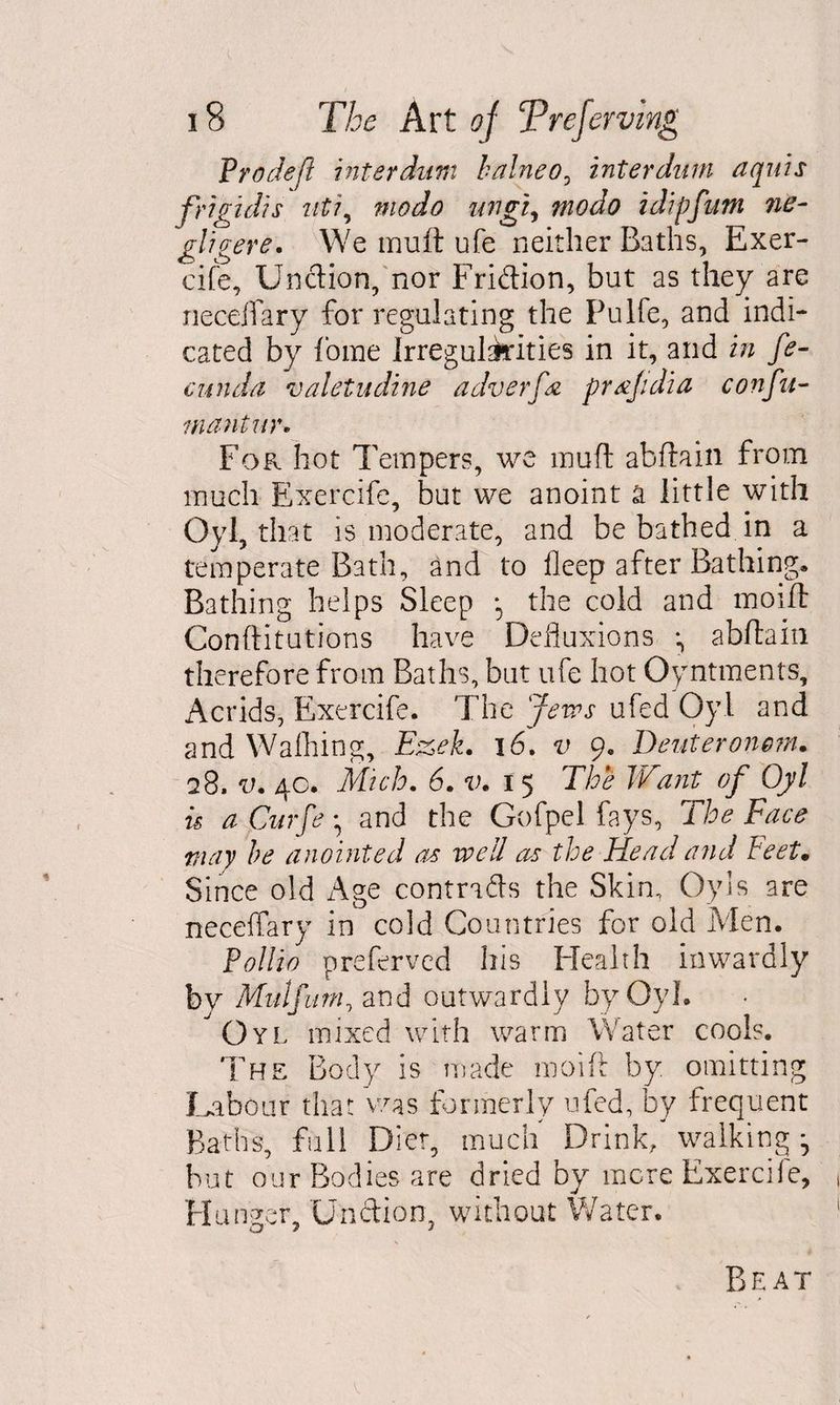 V rode(l inter dum balneo, inter dim aquis frigidis uti, modo ungi, idipfum ne- gligere. We inuft ufe neither Baths, Exer¬ cife, Unction, nor Fridion, but as they are necdfary for regulating the Pulfe, and indi¬ cated by tome Irregularities in it, and in fe¬ cund a valetudine adverfn prajidia confu- m antin'* For hot Tempers, we inuft abftain from much Exercife, but we anoint a little with Oyl, that is moderate, and be bathed in a temperate Bath, and to fleep after Bathing. Bathing helps Sleep *5 the cold and moifl Conftitutions have Defluxions •, abftain therefore from Baths, but ufe hot Oyntments, Acrids, Exercife. The Jews ufed Oyl and and Waffling, Ezek. 16. v 9. Deuteronom. q8. v. 40. Mich. 6. v. 15 The Want of Oyl is a Curfe • and the Gofpel fays. The Face may be anointed as well as the Head and Feet. Since old Age contrads the Skin, Oy!s are neceffary in cold Countries for old Men. PoUio preferved his Health inwardly by Mulfuni^ and outwardly by Oyl. Oyl mixed with warm Water cools. The Body is made moift by. omitting Labour that was formerly ufed, by frequent Baths, full Diet, much Drink, walking * but our Bodies are dried by mere Exercife, Hunger, Undion, without Water, Beat