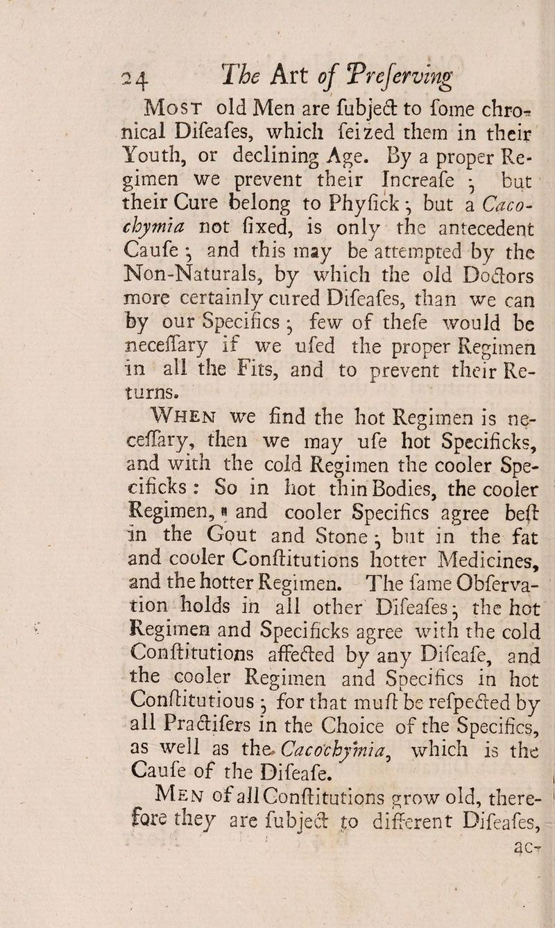 / Most old Men are fubjed to fome chro^ meal Difeafes, which feized them in their Youth, or declining Age. By a proper Re¬ gimen we prevent their Increafe ^ but their Cure belong to Phyfick but a Caco- chymia not fixed, is only the antecedent Caufe and this may be attempted by the Non-Naturals, by which the old Dodors more certainly cured Difeafes, than we can by our Specifics • few of thefe would be neceffary if we ufed the proper Regimen in all the Fits, and to prevent their Re¬ turns. When we find the hot Regimen is ne- ceffary, then we may rife hot Specificks, and with the cold Regimen the cooler Spe- cificks : So in hot thin Bodies, the cooler Regimen,» and cooler Specifics agree heft in the Gout and Stone , but in the fat and cooler Conftitutions hotter Medicines, and the hotter Regimen. The fame Obferva- tion holds in all other Difeafes, the hot Regimen and Specificks agree with the cold Conftitutions affeded by any Difeafe, and the cooler Regimen and Specifics in hot Conftitutions , for that mu ft be refpeded by all Fradifers in the Choice of the Specifics, as well as the^ Caco'cbymia, which is the Caufe of the Difeafe. Men of all Conftitutions grow old, there¬ fore they are fubjed to different Difeafes, ac-
