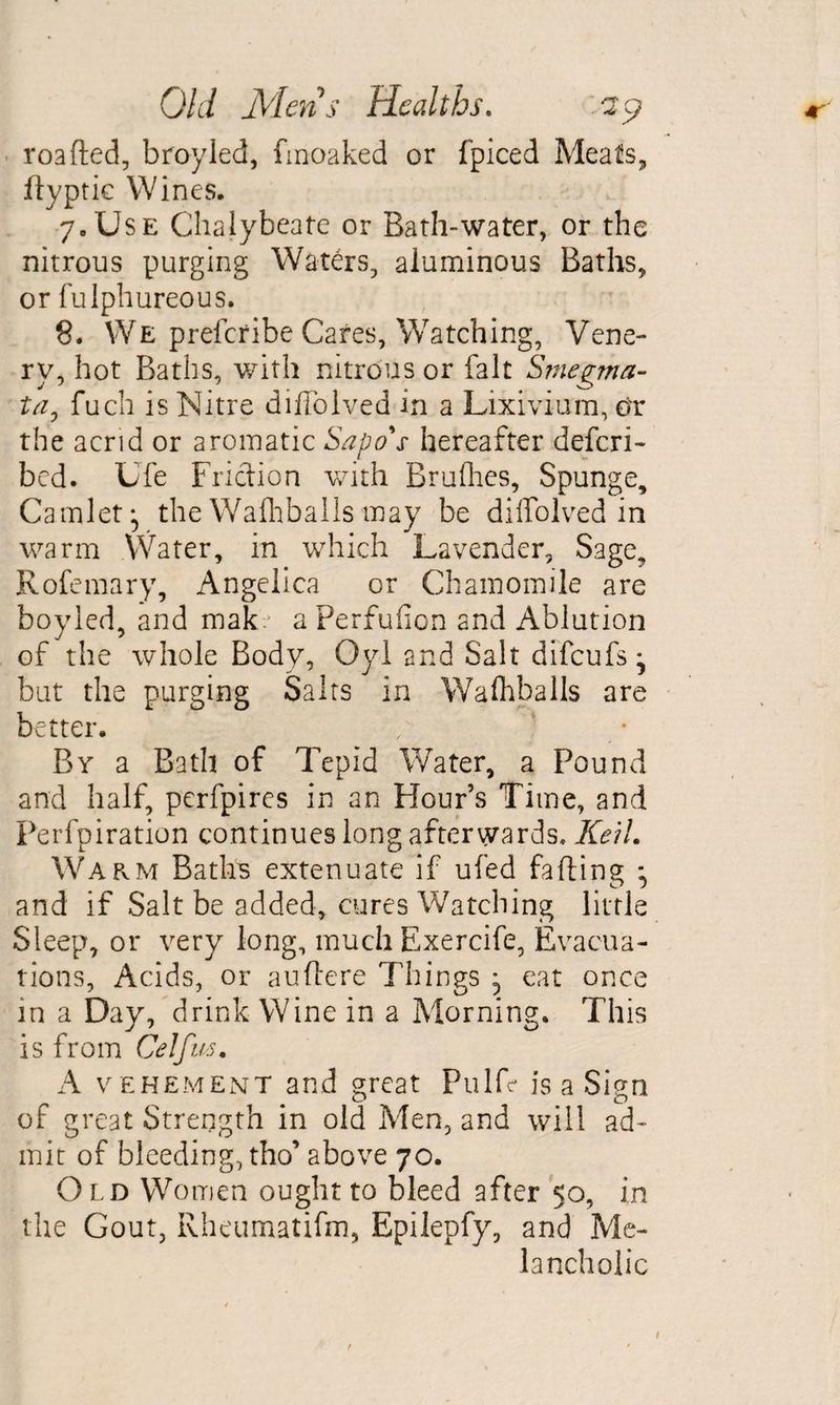 roafted, bray led, fmoaked or fpiced Meats, ftyptic Wines. 7. Use Chalybeate or Bath-water, or the nitrous purging Waters, aluminous Baths, or fulphureous. 8. We prefcribe Cares, Watching, Vene- rv, hot Baths, with nitrous or fait Smegma¬ ta, fuch is Nitre diffolved in a Lixivium, or the acrid or aromatic Sapo's hereafter defcri- bcd. Ufe Friction with Brulhes, Spunge, Camlet ^ the Walhballs may be diffolved in warm Water, in which Lavender, Sage, Rofemary, Angelica or Chamomile are boyled, and makv a Perfufion and Ablution of the whole Body, Oyl and Salt difcufs^ but the purging Salts in Walhballs are better. / k By a Bath of Tepid Water, a Pound and half, perfpires in an Flour’s Time, and Perfpiration continues long afterwards* KeiL Warm Baths extenuate if ufed falling • and if Salt be added, cures Watching little Sleep, or very long, much Exercife, Evacua¬ tions, Acids, or auflere Things ^ eat once in a Day, drink Wine in a Morning. This is from Celfus. A vehement and great Pulfe is a Sign of great Strength in old Men, and will ad¬ mit of bleeding, tho’ above 70. Old Women ought to bleed after 50, in the Gout, RhcTimatifm, Epilepfy, and Me¬ lancholic