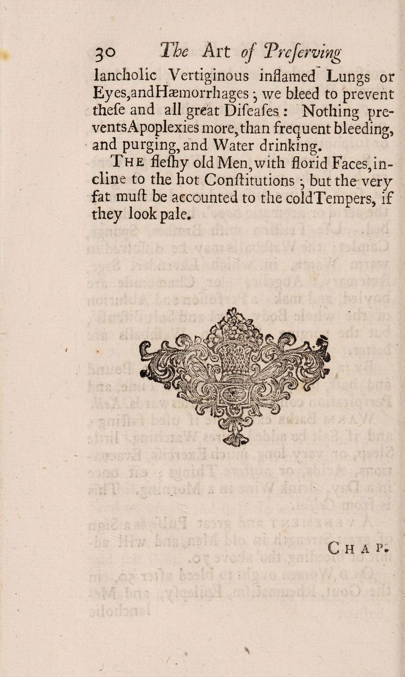 lancholic Vertiginous inflamed Lungs or Eyes,andHaemorrhages *5 we bleed to prevent thefe and all great Difeafes : Nothing pre- ventsApoplexies more,than frequent bleeding, and purging, and Water drinking. The fleftiy old Men,with florid Faces,in¬ cline to the hot Conftitutions but the very fat muft be accounted to the coldTempers, if they look pale.