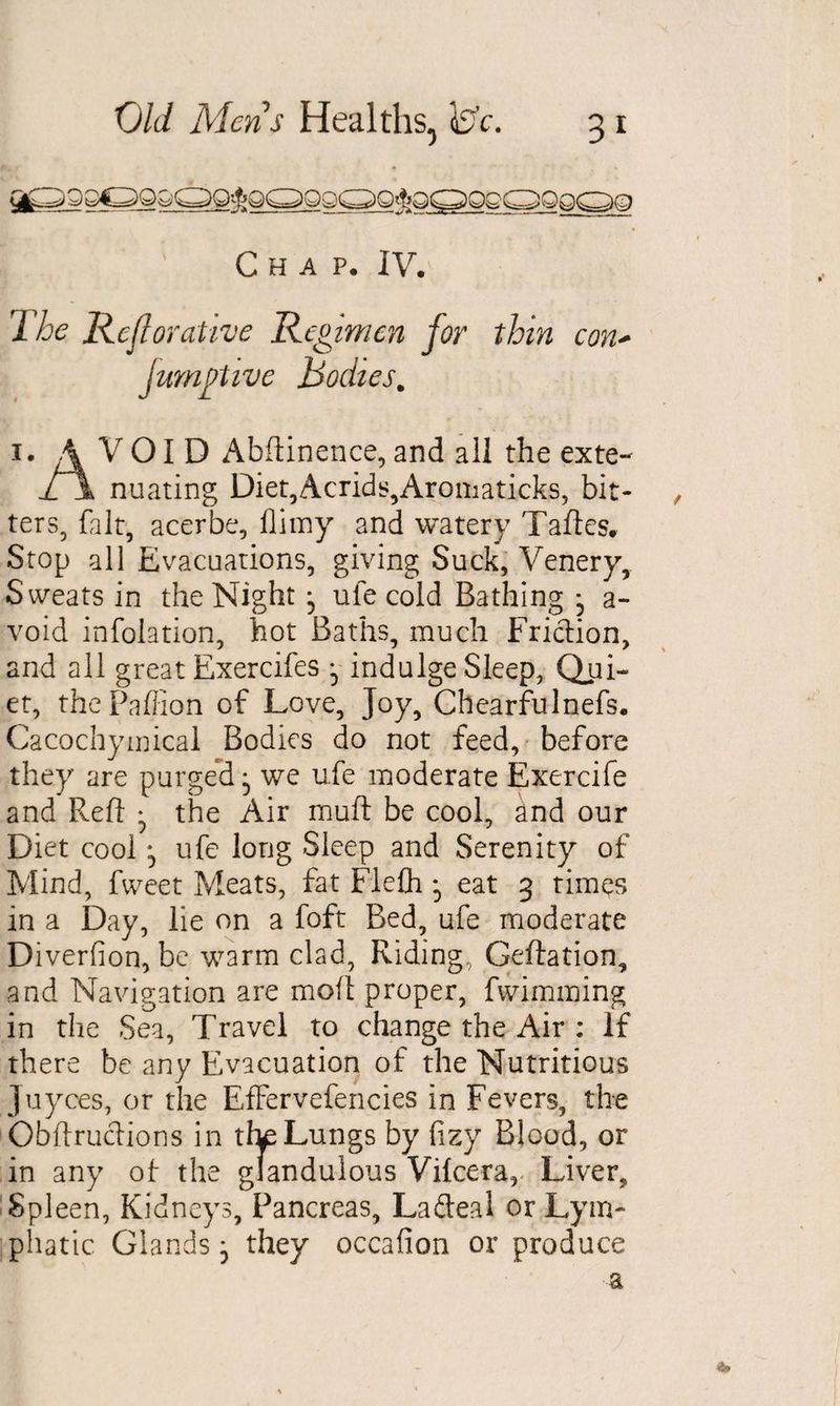 Chap. IV. IRejlorative Regimen for thin con* jumgtive Bodies. 1. VOID Abftinence, and all the exte- jT\ nuating Diet,Acrid$,Aromaticks, bit- , ters, fait, acerbe, flimy and watery Taftes. Stop all Evacuations, giving Suck, Venery, Sweats in the Night • ufe cold Bathing j a- void infolation, hot Baths, much Friction, and all great Exercifes - indulge Sleep, Qui¬ et, thepaffion of Love, Joy, Chearfulnefs. Cacochymical Bodies do not feed, before they are purged ^ we ufe moderate Exercife and Reft ^ the Air muft be cool, £nd our Diet cool j ufe long Sleep and Serenity of Mind, fweet Meats, fat FleCh • eat 3 times in a Day, lie on a foft Bed, ufe moderate Diverfion, be warm clad, Riding, Geftation, and Navigation are moll proper, fwimming in the Sea, Travel to change the Air : If there be any Evacuation of the Nutritious Juyces, or the EfFervefencies in Fevers, the Obftrucftions in tta Lungs by fizy Blood, or in any of the giandulous Vilcera,. Liver, Spleen, Kidneys, Pancreas, Lafteal or Lym¬ phatic Glands} they occafion or produce