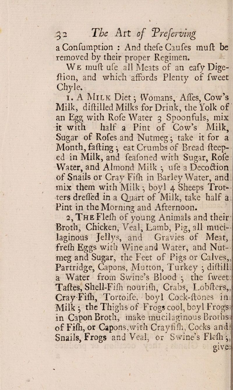 a Confumption : And thefe Caufes muft be removed by their proper Regimen. We muft ufe all Meats of an eafy Dige- ftion, and which affords Plenty of fweet Chyle. 1. A Milk Diet \ Womans, AfTes, Cow’s Milk, diftilled Milks for Drink, the Yolk of an Egg with Rofe Water 3 Spoonfuls, mix it with half a Pint of Cow’s Milk, Sugar of Rofes and Nutmeg; take it for a Month, fading ^ eat Crumbs of Bread fteep- cd in Milk, and feafoned with Sugar, Rofe Water, and Almond Milk ^ ufe a Decoftion of Snails or Cray Fifh in Barley Water, and j mix them with Milk bovl 4 Sheeps Trot¬ ters dreffed in a Quart of Milk, take half a Pint in the Morning and Afternoon. 2, THEFlefh of young Animals and their Broth, Chicken, Veal, Lamb, Pig, all muci¬ laginous Jellys, and Gravies of Meat, frelh Eggs with Wine and Water, and Nut- meg and Sugar, the Feet of Pigs or Calves,, Partridge, Capons, Mutton, Turkey *5 diftilii a Water from Swine’s Blood ^ the fweet Taftes, Shell-Fifli nourifh, Crabs, Lobfters,, Cray Fifh, T 'ortoife, boyl Cock-ftones inJ Milk ^ the Thighs of Frogscool, boyl Frog‘s: in Capon Broth, make mucilaginous Broths of Fifh, or Capons,with Cray fifh, Cocks andi| Snails, Frogs and Veal, or Swine’s Fldli ^ 1