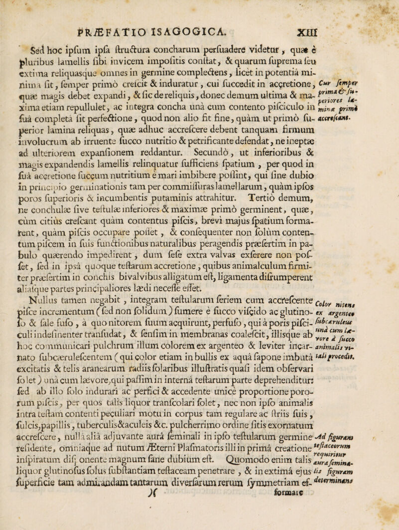 Seci hoc iprum ipfa ftru<ftura concharum perfuadere videtur , quat c pluribus lamellis libi invicem impolitis conllat^ & quarum fuprema leu extima reliquasque omnes in germine compledens, licd in potentia mi¬ nima Iit, femper primo creicit & induratur , cui fuccedit in ac9retione, fimput cuac maois debet expandi, &lic de reliquis, donec demum ultima&ma-^^*'”'*^-^* .o ,1 1 • 1 ^ pertores xtma etiam repullulet, ac integra concha una cum contento pilciculo in primi liia completa Iit perfedione, quod non alio fit fine, quam ut primo fu- perior lamina reliquas, quae adhuc accrefeere debent tanquam firmum involucrum ab irruente fucco nutritio dcpetrificante defendat, ne ineptae ad ulteriorem expanfionem reddantur. Secundo, ut inferioribus 6c magis expandendis lamellis relinquatur lufficiens Ipatium , per quod in fua accretione fuccum nutritium e mari imbibere pollint, qui line dubio inpriiiCipio germinationis tamper commilTuraslamellarum, quamiplbs poros fuperioris 6c incumbentis putaminis attrahitur. Tertio demum, ne conchulae live tefiulaeinferiores dmaximae primo germinent, quae, cum citius ctelcant quam contentus pileis > brevi majus Ipatium forma¬ rent , quam pifeis occupare polik , & conlequenter non Iblum conten-. tum pileem in fuis fundionibus naturalibus peragendis praelertim in pa¬ bulo quaerendo impedirent, dum lele extra valvas exlerere non pofi fct, led in ipsa quoque telfarum accretione, quibus animalculum firmi¬ ter praefertim in conchis bivalvibus alligatum efi, ligamenta dilrumperent aliafque partes principaliores la^di necelTe ejTet. Nullus tamen negabit, integram teftularum leriem cum accfelcente J)ilce incrementum (led non Iblidum ) liimere e llicCo vilgido ac glutino- ex argentee b d fale fufo , a quo nitorem liium acquirunt, perfufo, qui a poris pilei- culiindelinenter tranfudat, &; lenfimin membranas coalelcit, iilisque ab ^ore^Tfutco hoc communicari pulchrum illum colorem ex argenteo d leviter incar- animalisyi- tiato fubcaerulelcentem ( qui color etiam in bullis ex aqua lapone imbuta frocedtu excitatis d telis aranearum radiis Iblaribus illuftratis quali idem oblervari fo let) una cum laevore^qui pafiimin interna teftarum parte deprehenditurs fed ab illo Iblo indurari ac perfici d accedente unice proportione poro- rum pifcis, per qUos talis liquor tranfcolari Iblet, nec non iplb animalis intra teftam contenti peculiari motu in corpus tam regulare ac ftriis liiis , fulcis,papillis, tuberculisdaculeis dc. pulcherrimo ordine fitis exornatum accrefeere, nulla alia adjuvante aura leminali in iplb teftularum gQimme M figuram relidente, omniaque ad nutum interni Plalmatoris illi in prima creatione inlpiratum dilj onente magnum lane dubium eft. Quomodo enim talis ^aurafimina- liquor glutinoluslblus fubliantiam teftaceam penetrare , d in extima ejus figuram fuperficie tam admii^udam tantarum, diverlarum rerum lymmetriam ef- )( formaic