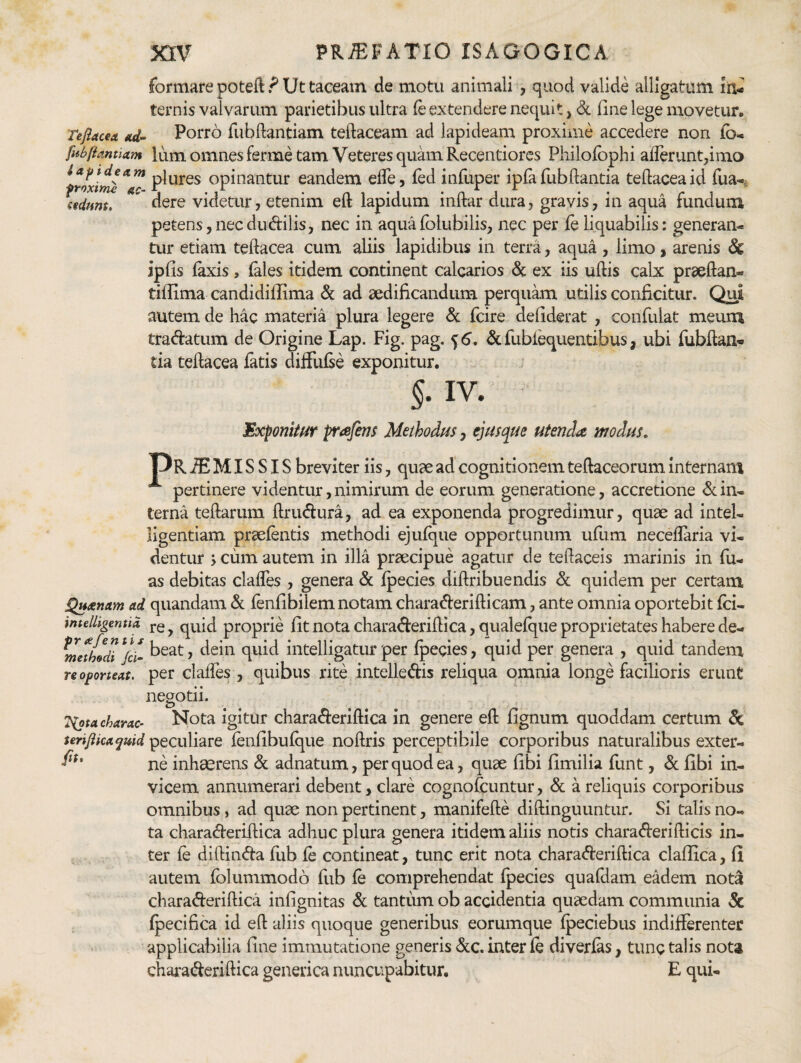 formare poteft? Ut taceam de motu animali , quod valide alligatum in¬ ternis valvarum parietibus ultra fe extendere nequit, <5c line lege movetur. Tefiacea itd~ Porro fubftantiam teftaceam ad lapideam proxime accedere non fb-. fabiiantiam Ium omnesferme tam Veteres qimnRecentiorcs Philofbphi aflerunt,imo Uptdeam opinantur eandem efle, fed inlliper ipfa fubflantia teflaceaid flua-^ cidunt, dere vicietur, etenim elt lapidum initar dura, gravis, in aqua lundum petens,necdudilis, nec in aquafolubilis, nec per fe liquabilis: generan¬ tur etiam teflacea cum aliis lapidibus in terra, aqua , limo , arenis & ipfis laxis, lales itidem continent calcarios & ex iis ullis calx pr^eflan- tillima candidiffima &; ad aedificandum perqukn utilis conficitur. Qui autem de hac materia plura legere A: fcire defiderat , confulat meum tradatum de Origine Lap. Fig. pag. ^6, Si fubl^uentibus, ubi lubflan- tia teflacea latis dilFulse exponitur. §.1V. Exponitur prafins Methodus, ejusque utenda modus, MRiE MISSIS breviter iis, quae ad* cognitionem tellaceorum internam pertinere videntur, nimirum de eorum generatione, accretione Sl in¬ terna teftarum flrudura, ad ea exponenda progredimur, quae ad intel- ligentiam prselentis methodi ejulque opportunum ullim neceflaria vi¬ dentur j cum autem in illa praecipue agatur de teflaceis marinis in fu- as debitas clafles , genera & Ipecies diflribuendis Sx quidem per certam QHotnctm ad quandam &. lenlibilem notam charaderiflicam, ante omnia oportebit Ici- imelligentid proprie fit nota charaderiflica,qualelque proprietates habere de- ^methodi^Jci- t>eat, dein quid intelligatur per Ipecies, quid per genera , quid tandem re oporteat, per clalTes , quibus rite intelledis reliqua omnia longe facilioris erunt negotii. Tipta charae- Nota igitur chara^leriftica in genere ell fignum quoddam certum 5c teriflicaquid peculiare lenfibulque noflris perceptibile corporibus naturalibus exter- ne inhaerens & adnatum, per quod ea, quse libi fimilia funt, Sl libi in¬ vicem annumerari debent, clare cognofeuntur, & a reliquis corporibus omnibus, ad quae non pertinent, manifefle diftinguuntur. Si talis no¬ ta charaderiflica adhuc plura genera itidem aliis notis charaderiflicis in¬ ter le diflinda llib le contineat, tunc erit nota charaderiflica clallica, li autem folummodo fub le comprehendat fpecies quafdam eadem nota charaderiflica infignitas & tantum ob accidentia quaedam communia 5c Ipecifica id efl aliis quoque generibus eorumque Ipeciebus indifferenter applicabilia fine immutatione generis &c. inter le diverlas, tunc talis nota chai'aderiftica generica nuncupabitur. E qui-