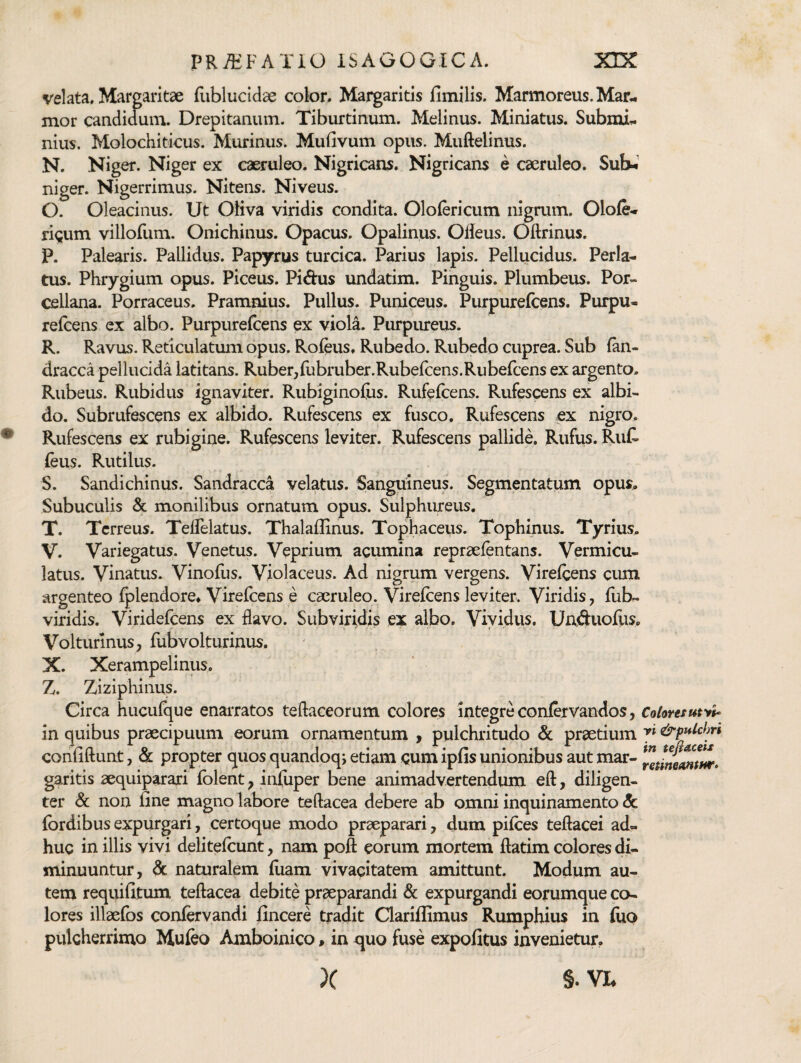 velata. Margaritae fliblucidae color. Margaritis fimilis. Marmoreus. Mar.- mor candidum. Drepitanum. Tiburtinum. Melinus. Miniatus. Submi.. nius. Molochiticus. Murinus. Mufivum opus. Muftelinus. N. Niger. Niger ex caeruleo. Nigricans. Nigricans e caeruleo. Sub-»' niger. Nigerrimus. Nitens. Niveus. O. Oleacinus. Ut Oliva viridis condita. Ololericum nigrum. 0\oCe-> rigum villofum. Onichinus. Opacus. Opalinus. Oileus. Oftrinus. P. Palearis. Pallidus. Papyrus turcica. Parius lapis. Pellucidus. Perla¬ tus. Phrygium opus. Piceus. Pidus undatim. Pinguis. Plumbeus. Por- cellana. Porraceus. Pramnius. Pullus. Puniceus. Purpurefcens. Purpu- reicens ex albo. Purpurefcens ex viola. Purpureus. R. Ravus. Reticulatum opus. Rofeus, Rubedo. Rubedo cuprea. Sub fan- dracca pellucida latitans. Ruber,fubruber.Rubeicens.Rubefcens ex argento. Rubeus. Rubidus ignaviter. Rubiginoius. Rufeicens. Rufescens ex albi¬ do. Subrufescens ex albido. Rufescens ex fusco. Rufescens cx nigro. Rufescens ex rubigine. Rufescens leviter. Rufescens pallide. Rufus. Ruf- feus. Rutilus. S. Sandichinus. Sandracca velatus. Sanguineus. Segmentatum opus. Subuculis & momlibus ornatum opus. Sulphureus. T. Terreus. TefTelatus. Thalaflinus. Tophaceus. Tophinus. Tyrius. V. Variegatus. Venetus. Veprium acumina repraefentans. Vermicu¬ latus. Vinatus. Vinofus. Violaceus. Ad nigrum vergens. Vireicens cum argenteo Iplendore, Virelcens e caeruleo. Vireicens leviter. Viridis, liib- viridis. Viridefeens ex flavo. Subviridis ex albo. Vividus. Unduollis. Volturinus, llibvolturinus. X. Xerampelinus. Z. Ziziphinus. Circa hucufque enarratos teftaceorum colores integre confervandos, Colwtsut>tU in quibus praecipuum eorum ornamentum y pulchritudo & praedum y* &pM)ri confiftunt, & propter quos quandoq; etiam gum ipfis unionibus aut mar- garitis aequiparari Iblent y infiiper bene animadvertendum eft, diligen¬ ter & non line magno labore teftacea debere ab omni inquinamento <5c Ibrdibus expurgari, certoque modo praeparari, dum pilees teftacei ad¬ huc in illis vivi delitelcunt, nam poft eorum mortem llatim colores di¬ minuuntur, dc naturalem luam vivacitatem amittunt. Modum au¬ tem requifitum teftacea debite praeparandi & expurgandi eorumque co¬ lores illaefos confervandi lincere tradit Clarillimus Rumphius in luo pulcherrimo Mufeo Amboinico, in quo fuse expolitus invenietur. X §. VL